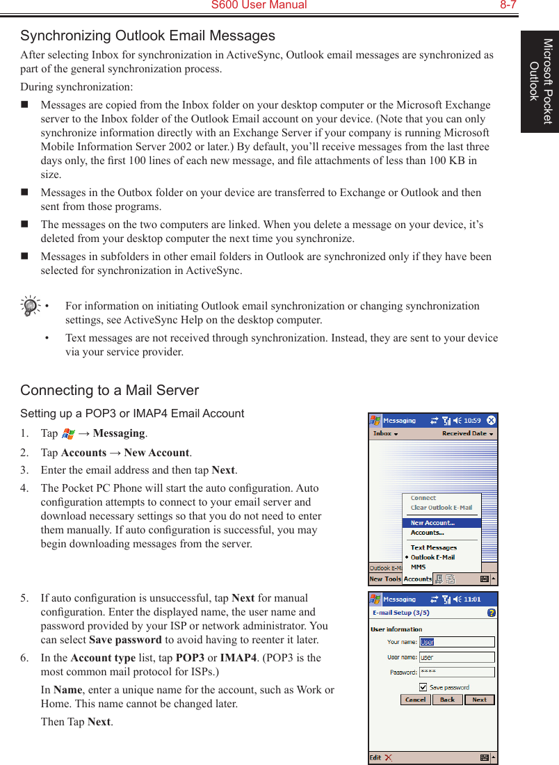   S600 User Manual  8-7Microsoft Pocket OutlookSynchronizing Outlook Email MessagesAfter selecting Inbox for synchronization in ActiveSync, Outlook email messages are synchronized as part of the general synchronization process.During synchronization:  Messages are copied from the Inbox folder on your desktop computer or the Microsoft Exchange server to the Inbox folder of the Outlook Email account on your device. (Note that you can only synchronize information directly with an Exchange Server if your company is running Microsoft Mobile Information Server 2002 or later.) By default, you’ll receive messages from the last three days only, the ﬁrst 100 lines of each new message, and ﬁle attachments of less than 100 KB in size.   Messages in the Outbox folder on your device are transferred to Exchange or Outlook and then sent from those programs.  The messages on the two computers are linked. When you delete a message on your device, it’s deleted from your desktop computer the next time you synchronize.   Messages in subfolders in other email folders in Outlook are synchronized only if they have been selected for synchronization in ActiveSync.•  For information on initiating Outlook email synchronization or changing synchronization settings, see ActiveSync Help on the desktop computer.•  Text messages are not received through synchronization. Instead, they are sent to your device via your service provider.Connecting to a Mail ServerSetting up a POP3 or IMAP4 Email Account1.  Tap   → Messaging.2.  Tap Accounts → New Account.3.  Enter the email address and then tap Next.4.  The Pocket PC Phone will start the auto conﬁguration. Auto conﬁguration attempts to connect to your email server and download necessary settings so that you do not need to enter them manually. If auto conﬁguration is successful, you may begin downloading messages from the server. 5.  If auto conﬁguration is unsuccessful, tap Next for manual conﬁguration. Enter the displayed name, the user name and password provided by your ISP or network administrator. You can select Save password to avoid having to reenter it later.6.  In the Account type list, tap POP3 or IMAP4. (POP3 is the most common mail protocol for ISPs.)  In Name, enter a unique name for the account, such as Work or Home. This name cannot be changed later.  Then Tap Next.