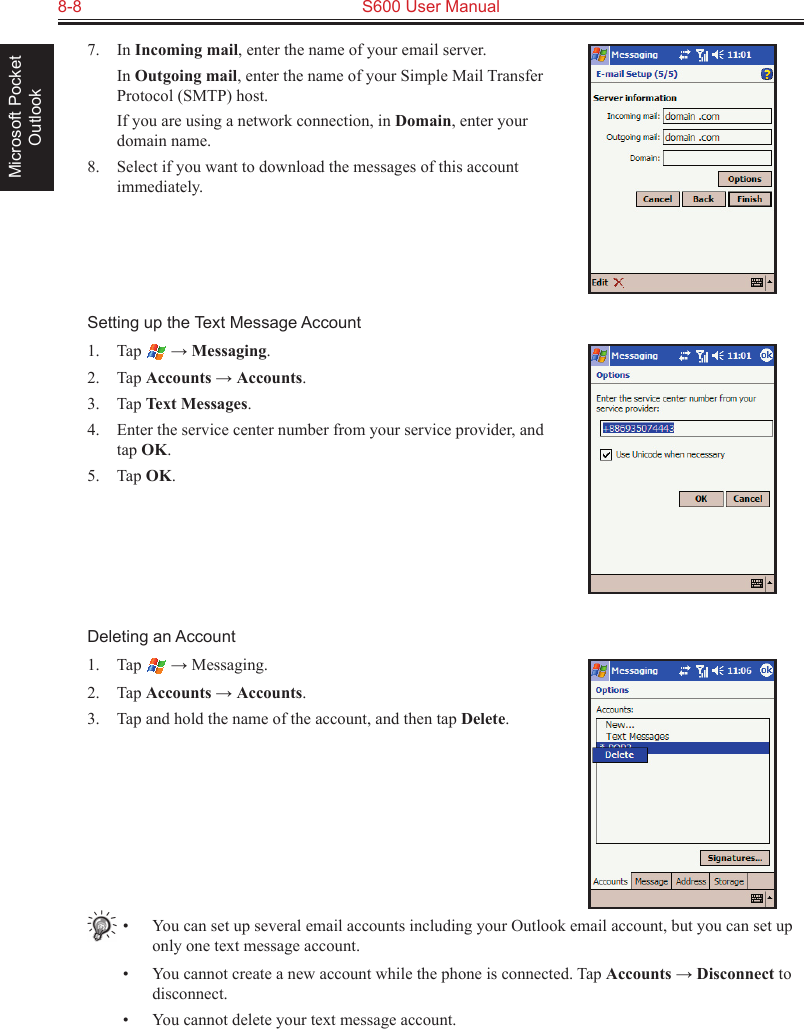 8-8  S600 User ManualMicrosoft Pocket Outlook7.  In Incoming mail, enter the name of your email server.  In Outgoing mail, enter the name of your Simple Mail Transfer Protocol (SMTP) host.  If you are using a network connection, in Domain, enter your domain name.8.  Select if you want to download the messages of this account immediately.Setting up the Text Message Account1.  Tap   → Messaging.2.  Tap Accounts → Accounts.3.  Tap Text Messages.4.  Enter the service center number from your service provider, and tap OK.5.  Tap OK.Deleting an Account1.  Tap   → Messaging.2.  Tap Accounts → Accounts.3.  Tap and hold the name of the account, and then tap Delete.•  You can set up several email accounts including your Outlook email account, but you can set up only one text message account.•  You cannot create a new account while the phone is connected. Tap Accounts → Disconnect to disconnect.•  You cannot delete your text message account.