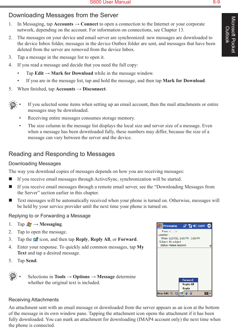   S600 User Manual  8-9Microsoft Pocket OutlookDownloading Messages from the Server1.  In Messaging, tap Accounts → Connect to open a connection to the Internet or your corporate network, depending on the account. For information on connections, see Chapter 13.2.  The messages on your device and email server are synchronized: new messages are downloaded to the device Inbox folder, messages in the device Outbox folder are sent, and messages that have been deleted from the server are removed from the device Inbox. 3.  Tap a message in the message list to open it.4.  If you read a message and decide that you need the full copy:•  Tap Edit → Mark for Download while in the message window.•  If you are in the message list, tap and hold the message, and then tap Mark for Download. 5.  When ﬁnished, tap Accounts → Disconnect.•  If you selected some items when setting up an email account, then the mail attachments or entire messages may be downloaded.•  Receiving entire messages consumes storage memory.•  The size column in the message list displays the local size and server size of a message. Even when a message has been downloaded fully, these numbers may differ, because the size of a message can vary between the server and the device.Reading and Responding to MessagesDownloading MessagesThe way you download copies of messages depends on how you are receiving messages:  If you receive email messages through ActiveSync, synchronization will be started.  If you receive email messages through a remote email server, see the “Downloading Messages from the Server” section earlier in this chapter.  Text messages will be automatically received when your phone is turned on. Otherwise, messages will be held by your service provider until the next time your phone is turned on.Replying to or Forwarding a Message1.  Tap   → Messaging.2.  Tap to open the message.3.  Tap the   icon, and then tap Reply, Reply All, or Forward.4.  Enter your response. To quickly add common messages, tap My Text and tap a desired message.5.  Tap Send.•  Selections in Tools → Options → Message determine whether the original text is included.Receiving AttachmentsAn attachment sent with an email message or downloaded from the server appears as an icon at the bottom of the message in its own window pane. Tapping the attachment icon opens the attachment if it has been fully downloaded. You can mark an attachment for downloading (IMAP4 account only) the next time when the phone is connected.