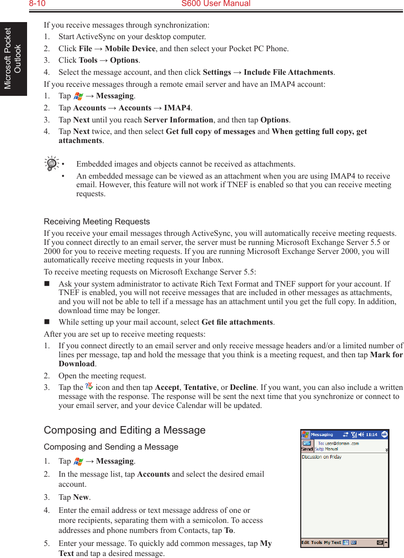 8-10  S600 User ManualMicrosoft Pocket OutlookIf you receive messages through synchronization:1.  Start ActiveSync on your desktop computer.2.  Click File → Mobile Device, and then select your Pocket PC Phone.3.  Click Tools → Options.4.  Select the message account, and then click Settings → Include File Attachments.If you receive messages through a remote email server and have an IMAP4 account:1.  Tap   → Messaging.2.  Tap Accounts → Accounts → IMAP4.3.  Tap Next until you reach Server Information, and then tap Options.4.  Tap Next twice, and then select Get full copy of messages and When getting full copy, get attachments.•  Embedded images and objects cannot be received as attachments.•  An embedded message can be viewed as an attachment when you are using IMAP4 to receive email. However, this feature will not work if TNEF is enabled so that you can receive meeting requests.Receiving Meeting RequestsIf you receive your email messages through ActiveSync, you will automatically receive meeting requests. If you connect directly to an email server, the server must be running Microsoft Exchange Server 5.5 or 2000 for you to receive meeting requests. If you are running Microsoft Exchange Server 2000, you will automatically receive meeting requests in your Inbox.To receive meeting requests on Microsoft Exchange Server 5.5:  Ask your system administrator to activate Rich Text Format and TNEF support for your account. If TNEF is enabled, you will not receive messages that are included in other messages as attachments, and you will not be able to tell if a message has an attachment until you get the full copy. In addition, download time may be longer.  While setting up your mail account, select Get ﬁle attachments. After you are set up to receive meeting requests:1.  If you connect directly to an email server and only receive message headers and/or a limited number of lines per message, tap and hold the message that you think is a meeting request, and then tap Mark for Download.2.  Open the meeting request. 3.  Tap the   icon and then tap Accept, Tentative, or Decline. If you want, you can also include a written message with the response. The response will be sent the next time that you synchronize or connect to your email server, and your device Calendar will be updated.Composing and Editing a MessageComposing and Sending a Message1.  Tap   → Messaging.2.  In the message list, tap Accounts and select the desired email account.3.  Tap New.4.  Enter the email address or text message address of one or more recipients, separating them with a semicolon. To access addresses and phone numbers from Contacts, tap To.5.  Enter your message. To quickly add common messages, tap My Text and tap a desired message.