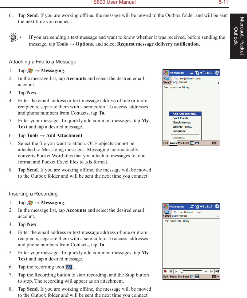   S600 User Manual  8-11Microsoft Pocket Outlook6.  Tap Send. If you are working ofﬂine, the message will be moved to the Outbox folder and will be sent the next time you connect.•  If you are sending a text message and want to know whether it was received, before sending the message, tap Tools → Options, and select Request message delivery notiﬁcation.Attaching a File to a Message1.  Tap   → Messaging.2.  In the message list, tap Accounts and select the desired email account.3.  Tap New.4.  Enter the email address or text message address of one or more recipients, separate them with a semicolon. To access addresses and phone numbers from Contacts, tap To.5.  Enter your message. To quickly add common messages, tap My Text and tap a desired message.6.  Tap Tools → Add Attachment.7.  Select the ﬁle you want to attach. OLE objects cannot be attached to Messaging messages. Messaging automatically converts Pocket Word ﬁles that you attach to messages to .doc format and Pocket Excel ﬁles to .xls format.8.  Tap Send. If you are working ofﬂine, the message will be moved to the Outbox folder and will be sent the next time you connect.Inserting a Recording1.  Tap   → Messaging.2.  In the message list, tap Accounts and select the desired email account.3.  Tap New.4.  Enter the email address or text message address of one or more recipients, separate them with a semicolon. To access addresses and phone numbers from Contacts, tap To.5.  Enter your message. To quickly add common messages, tap My Text and tap a desired message.6.  Tap the recording icon   .7.  Tap the Recording button to start recording, and the Stop button to stop. The recording will appear as an attachment.8.  Tap Send. If you are working ofﬂine, the message will be moved to the Outbox folder and will be sent the next time you connect.