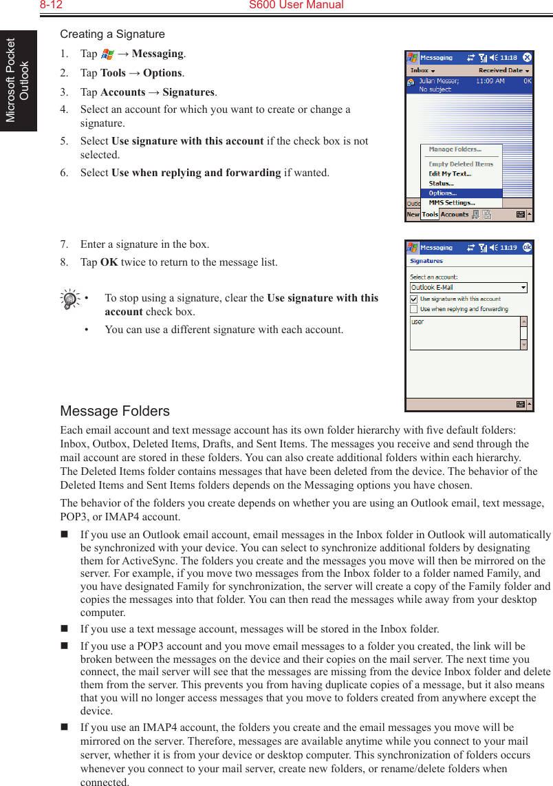 8-12  S600 User ManualMicrosoft Pocket OutlookCreating a Signature1.  Tap   → Messaging.2.  Tap Tools → Options.3.  Tap Accounts → Signatures.4.  Select an account for which you want to create or change a signature.5.  Select Use signature with this account if the check box is not selected.6.  Select Use when replying and forwarding if wanted.7.  Enter a signature in the box.8.  Tap OK twice to return to the message list.•  To stop using a signature, clear the Use signature with this account check box.•  You can use a different signature with each account.Message FoldersEach email account and text message account has its own folder hierarchy with ﬁve default folders: Inbox, Outbox, Deleted Items, Drafts, and Sent Items. The messages you receive and send through the mail account are stored in these folders. You can also create additional folders within each hierarchy. The Deleted Items folder contains messages that have been deleted from the device. The behavior of the Deleted Items and Sent Items folders depends on the Messaging options you have chosen.The behavior of the folders you create depends on whether you are using an Outlook email, text message, POP3, or IMAP4 account.  If you use an Outlook email account, email messages in the Inbox folder in Outlook will automatically be synchronized with your device. You can select to synchronize additional folders by designating them for ActiveSync. The folders you create and the messages you move will then be mirrored on the server. For example, if you move two messages from the Inbox folder to a folder named Family, and you have designated Family for synchronization, the server will create a copy of the Family folder and copies the messages into that folder. You can then read the messages while away from your desktop computer.  If you use a text message account, messages will be stored in the Inbox folder.  If you use a POP3 account and you move email messages to a folder you created, the link will be broken between the messages on the device and their copies on the mail server. The next time you connect, the mail server will see that the messages are missing from the device Inbox folder and delete them from the server. This prevents you from having duplicate copies of a message, but it also means that you will no longer access messages that you move to folders created from anywhere except the device.  If you use an IMAP4 account, the folders you create and the email messages you move will be mirrored on the server. Therefore, messages are available anytime while you connect to your mail server, whether it is from your device or desktop computer. This synchronization of folders occurs whenever you connect to your mail server, create new folders, or rename/delete folders when connected.