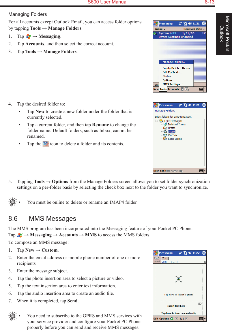   S600 User Manual  8-13Microsoft Pocket OutlookManaging FoldersFor all accounts except Outlook Email, you can access folder options by tapping Tools → Manage Folders.1.  Tap   → Messaging.2.  Tap Accounts, and then select the correct account.3.  Tap Tools → Manage Folders.4.  Tap the desired folder to:•  Tap New to create a new folder under the folder that is currently selected.•  Tap a current folder, and then tap Rename to change the folder name. Default folders, such as Inbox, cannot be renamed.•  Tap the   icon to delete a folder and its contents.5.  Tapping Tools → Options from the Manage Folders screen allows you to set folder synchronization settings on a per-folder basis by selecting the check box next to the folder you want to synchronize.•  You must be online to delete or rename an IMAP4 folder.8.6  MMS MessagesThe MMS program has been incorporated into the Messaging feature of your Pocket PC Phone.  Tap   → Messaging → Accounts → MMS to access the MMS folders.To compose an MMS message:1.  Tap New → Custom.2.  Enter the email address or mobile phone number of one or more recipients3.  Enter the message subject.4.  Tap the photo insertion area to select a picture or video.5.  Tap the text insertion area to enter text information.6.  Tap the audio insertion area to create an audio ﬁle.7.  When it is completed, tap Send.•  You need to subscribe to the GPRS and MMS services with your service provider and conﬁgure your Pocket PC Phone properly before you can send and receive MMS messages. 