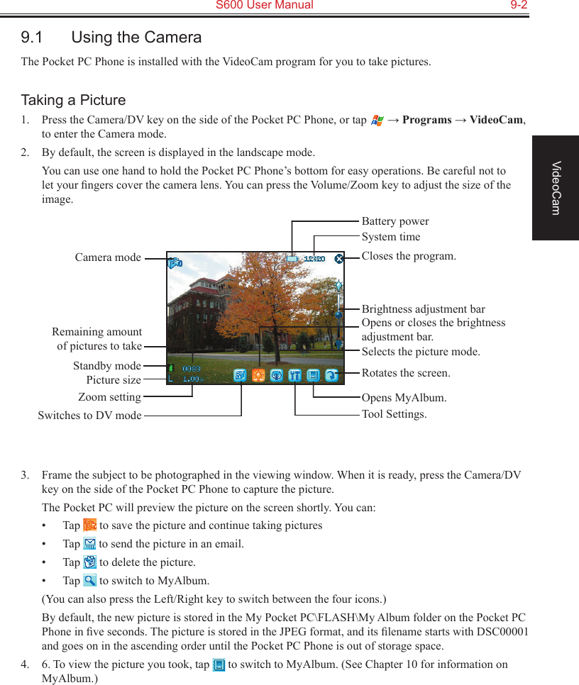   S600 User Manual  9-2VideoCam9.1  Using the CameraThe Pocket PC Phone is installed with the VideoCam program for you to take pictures.Taking a Picture1.  Press the Camera/DV key on the side of the Pocket PC Phone, or tap   → Programs → VideoCam, to enter the Camera mode.2.  By default, the screen is displayed in the landscape mode.  You can use one hand to hold the Pocket PC Phone’s bottom for easy operations. Be careful not to let your ﬁngers cover the camera lens. You can press the Volume/Zoom key to adjust the size of the image.3.  Frame the subject to be photographed in the viewing window. When it is ready, press the Camera/DV key on the side of the Pocket PC Phone to capture the picture.The Pocket PC will preview the picture on the screen shortly. You can:•  Tap   to save the picture and continue taking pictures•  Tap   to send the picture in an email.•  Tap   to delete the picture.•  Tap   to switch to MyAlbum.  (You can also press the Left/Right key to switch between the four icons.)  By default, the new picture is stored in the My Pocket PC\FLASH\My Album folder on the Pocket PC Phone in ﬁve seconds. The picture is stored in the JPEG format, and its ﬁlename starts with DSC00001 and goes on in the ascending order until the Pocket PC Phone is out of storage space.4.  6. To view the picture you took, tap   to switch to MyAlbum. (See Chapter 10 for information on MyAlbum.)Camera modeRemaining amount of pictures to takeStandby modePicture sizeZoom settingSwitches to DV modeCloses the program.Opens or closes the brightness adjustment bar.Rotates the screen.Tool Settings.Brightness adjustment barSelects the picture mode.Opens MyAlbum.System timeBattery power