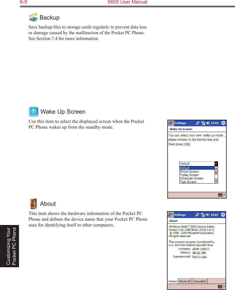 6-9  S600 User Manual Customizing Your Pocket PC Phone BackupSave backup ﬁles to storage cards regularly to prevent data loss or damage caused by the malfunction of the Pocket PC Phone. See Section 7.4 for more information. Wake Up ScreenUse this item to select the displayed screen when the Pocket PC Phone wakes up from the standby mode. AboutThis item shows the hardware information of the Pocket PC Phone and deﬁnes the device name that your Pocket PC Phone uses for identifying itself to other computers.