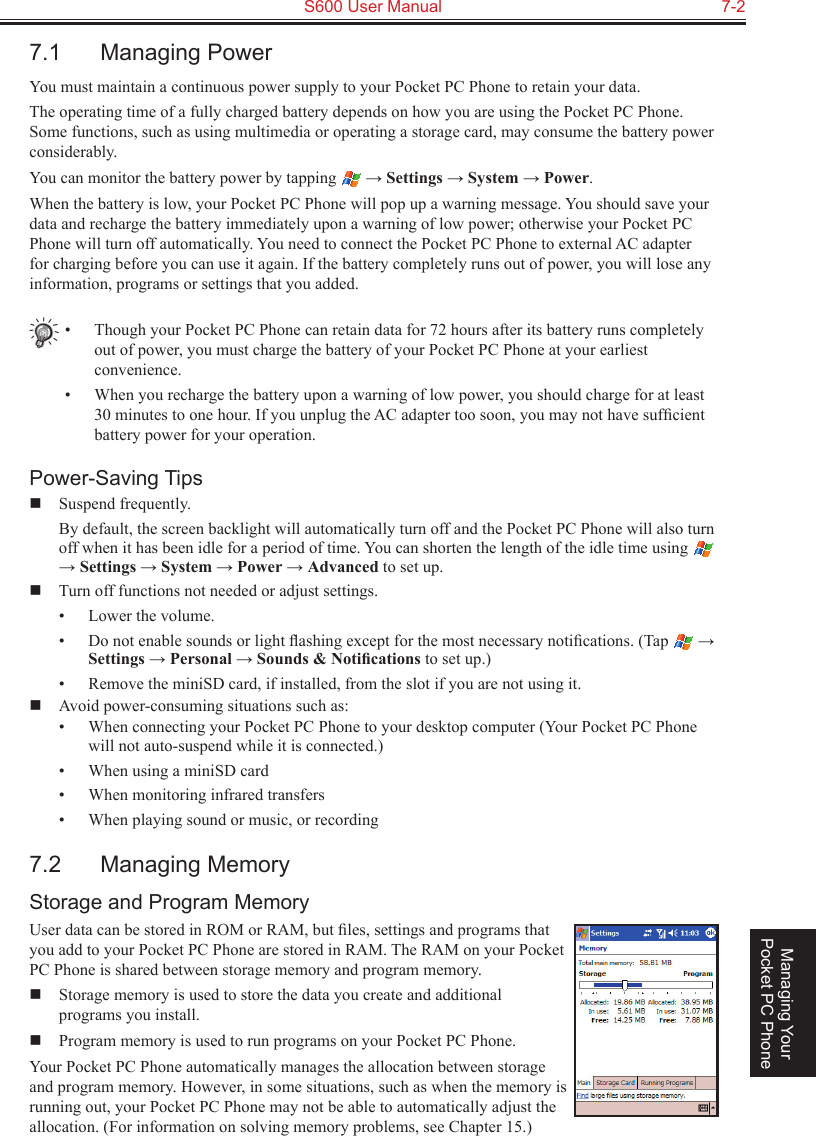   S600 User Manual  7-2Managing Your Pocket PC Phone7.1  Managing PowerYou must maintain a continuous power supply to your Pocket PC Phone to retain your data.The operating time of a fully charged battery depends on how you are using the Pocket PC Phone. Some functions, such as using multimedia or operating a storage card, may consume the battery power considerably.You can monitor the battery power by tapping   → Settings → System → Power. When the battery is low, your Pocket PC Phone will pop up a warning message. You should save your data and recharge the battery immediately upon a warning of low power; otherwise your Pocket PC Phone will turn off automatically. You need to connect the Pocket PC Phone to external AC adapter for charging before you can use it again. If the battery completely runs out of power, you will lose any information, programs or settings that you added.•  Though your Pocket PC Phone can retain data for 72 hours after its battery runs completely out of power, you must charge the battery of your Pocket PC Phone at your earliest convenience.•  When you recharge the battery upon a warning of low power, you should charge for at least 30 minutes to one hour. If you unplug the AC adapter too soon, you may not have sufﬁcient battery power for your operation.Power-Saving Tips  Suspend frequently.  By default, the screen backlight will automatically turn off and the Pocket PC Phone will also turn off when it has been idle for a period of time. You can shorten the length of the idle time using   → Settings → System → Power → Advanced to set up.  Turn off functions not needed or adjust settings.•  Lower the volume.•  Do not enable sounds or light ﬂashing except for the most necessary notiﬁcations. (Tap   → Settings → Personal → Sounds &amp; Notiﬁcations to set up.)•  Remove the miniSD card, if installed, from the slot if you are not using it.  Avoid power-consuming situations such as:•  When connecting your Pocket PC Phone to your desktop computer (Your Pocket PC Phone will not auto-suspend while it is connected.)•  When using a miniSD card•  When monitoring infrared transfers•  When playing sound or music, or recording7.2  Managing MemoryStorage and Program MemoryUser data can be stored in ROM or RAM, but ﬁles, settings and programs that you add to your Pocket PC Phone are stored in RAM. The RAM on your Pocket PC Phone is shared between storage memory and program memory.  Storage memory is used to store the data you create and additional  programs you install.  Program memory is used to run programs on your Pocket PC Phone.Your Pocket PC Phone automatically manages the allocation between storage and program memory. However, in some situations, such as when the memory is running out, your Pocket PC Phone may not be able to automatically adjust the allocation. (For information on solving memory problems, see Chapter 15.)