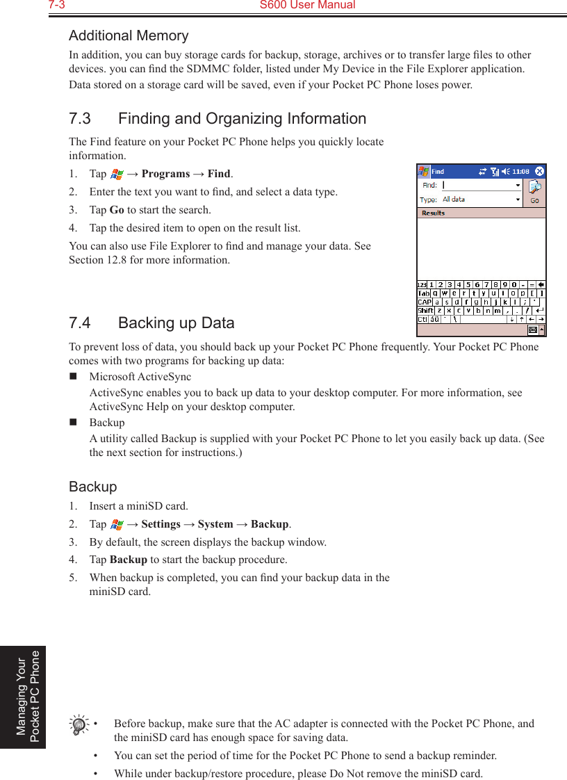 7-3  S600 User Manual Managing Your Pocket PC PhoneAdditional MemoryIn addition, you can buy storage cards for backup, storage, archives or to transfer large ﬁles to other devices. you can ﬁnd the SDMMC folder, listed under My Device in the File Explorer application.Data stored on a storage card will be saved, even if your Pocket PC Phone loses power.7.3  Finding and Organizing InformationThe Find feature on your Pocket PC Phone helps you quickly locate information.1.  Tap   → Programs → Find.2.  Enter the text you want to ﬁnd, and select a data type.3.  Tap Go to start the search.4.  Tap the desired item to open on the result list.You can also use File Explorer to ﬁnd and manage your data. See Section 12.8 for more information.7.4  Backing up DataTo prevent loss of data, you should back up your Pocket PC Phone frequently. Your Pocket PC Phone comes with two programs for backing up data:  Microsoft ActiveSync  ActiveSync enables you to back up data to your desktop computer. For more information, see ActiveSync Help on your desktop computer.  Backup  A utility called Backup is supplied with your Pocket PC Phone to let you easily back up data. (See the next section for instructions.)Backup1.  Insert a miniSD card.2.  Tap   → Settings → System → Backup.3.  By default, the screen displays the backup window.4.  Tap Backup to start the backup procedure.5.  When backup is completed, you can ﬁnd your backup data in the miniSD card.•  Before backup, make sure that the AC adapter is connected with the Pocket PC Phone, and the miniSD card has enough space for saving data.•  You can set the period of time for the Pocket PC Phone to send a backup reminder.•  While under backup/restore procedure, please Do Not remove the miniSD card.