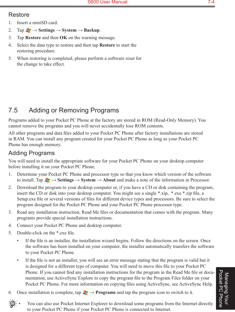   S600 User Manual  7-4Managing Your Pocket PC PhoneRestore1.  Insert a miniSD card.2.  Tap   → Settings → System → Backup.3.  Tap Restore and then OK on the warning message.4.  Select the data type to restore and then tap Restore to start the restoring procedure.5.  When restoring is completed, please perform a software reset for the change to take effect.7.5  Adding or Removing ProgramsPrograms added to your Pocket PC Phone at the factory are stored in ROM (Read-Only Memory). You cannot remove the programs and you will never accidentally lose ROM contents. All other programs and data ﬁles added to your Pocket PC Phone after factory installations are stored in RAM. You can install any program created for your Pocket PC Phone as long as your Pocket PC Phone has enough memory. Adding ProgramsYou will need to install the appropriate software for your Pocket PC Phone on your desktop computer before installing it on your Pocket PC Phone.1.  Determine your Pocket PC Phone and processor type so that you know which version of the software to install. Tap   → Settings → System → About and make a note of the information in Processor.2.  Download the program to your desktop computer or, if you have a CD or disk containing the program, insert the CD or disk into your desktop computer. You might see a single *.xip,  *.exe *.zip ﬁle, a Setup.exe ﬁle or several versions of ﬁles for different device types and processors. Be sure to select the program designed for the Pocket PC Phone and your Pocket PC Phone processor type.3.  Read any installation instruction, Read Me ﬁles or documentation that comes with the program. Many programs provide special installation instructions.4.  Connect your Pocket PC Phone and desktop computer.5.  Double-click on the *.exe ﬁle.•  If the ﬁle is an installer, the installation wizard begins. Follow the directions on the screen. Once the software has been installed on your computer, the installer automatically transfers the software to your Pocket PC Phone.•  If the ﬁle is not an installer, you will see an error message stating that the program is valid but it is designed for a different type of computer. You will need to move this ﬁle to your Pocket PC Phone. If you cannot ﬁnd any installation instructions for the program in the Read Me ﬁle or docu-mentation, use ActiveSync Explore to copy the program ﬁle to the Program Files folder on your Pocket PC Phone. For more information on copying ﬁles using ActiveSync, see ActiveSync Help.6.  Once installation is complete, tap   → Programs and tap the program icon to switch to it.•  You can also use Pocket Internet Explorer to download some programs from the Internet directly to your Pocket PC Phone if your Pocket PC Phone is connected to Internet.