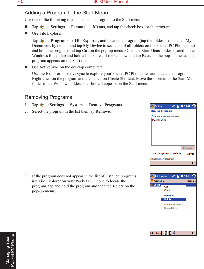 7-5  S600 User Manual Managing Your Pocket PC PhoneAdding a Program to the Start MenuUse one of the following methods to add a program to the Start menu.  Tap   → Settings → Personal → Menus, and tap the check box for the program.  Use File Explorer:  Tap   → Programs → File Explorer, and locate the program (tap the folder list, labelled My Documents by default and tap My Device to see a list of all folders on the Pocket PC Phone). Tap and hold the program and tap Cut on the pop-up menu. Open the Start Menu folder located in the Windows folder, tap and hold a blank area of the window and tap Paste on the pop-up menu. The program appears on the Start menu.  Use ActiveSync on the desktop computer:  Use the Explorer in ActiveSync to explore your Pocket PC Phone ﬁles and locate the program. Right-click on the program and then click on Create Shortcut. Move the shortcut to the Start Menu folder in the Windows folder. The shortcut appears on the Start menu.Removing Programs1.  Tap   →Settings → System → Remove Programs.2.  Select the program in the list then tap Remove.3.  If the program does not appear in the list of installed programs, use File Explorer on your Pocket PC Phone to locate the program, tap and hold the program and then tap Delete on the pop-up menu.