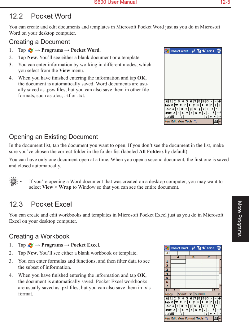   S600 User Manual  12-5More Programs12.2  Pocket WordYou can create and edit documents and templates in Microsoft Pocket Word just as you do in Microsoft Word on your desktop computer. Creating a Document1.  Tap   → Programs → Pocket Word.2.  Tap New. You’ll see either a blank document or a template.3.  You can enter information by working in different modes, which you select from the View menu. 4.  When you have ﬁnished entering the information and tap OK, the document is automatically saved. Word documents are usu-ally saved as .psw ﬁles, but you can also save them in other ﬁle formats, such as .doc, .rtf or .txt.Opening an Existing DocumentIn the document list, tap the document you want to open. If you don’t see the document in the list, make sure you’ve chosen the correct folder in the folder list (labeled All Folders by default).You can have only one document open at a time. When you open a second document, the ﬁrst one is saved and closed automatically.   •  If you’re opening a Word document that was created on a desktop computer, you may want to select View &gt; Wrap to Window so that you can see the entire document.12.3  Pocket ExcelYou can create and edit workbooks and templates in Microsoft Pocket Excel just as you do in Microsoft Excel on your desktop computer.Creating a Workbook1.  Tap   → Programs → Pocket Excel.2.  Tap New. You’ll see either a blank workbook or template.3.  You can enter formulas and functions, and then ﬁlter data to see the subset of information. 4.  When you have ﬁnished entering the information and tap OK, the document is automatically saved. Pocket Excel workbooks are usually saved as .pxl ﬁles, but you can also save them in .xls format.