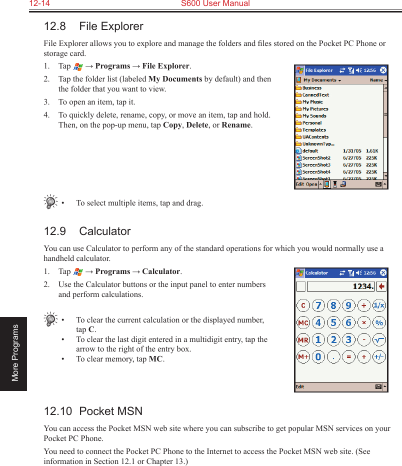 12-14  S600 User ManualMore Programs12.8  File ExplorerFile Explorer allows you to explore and manage the folders and ﬁles stored on the Pocket PC Phone or storage card.1.  Tap  → Programs → File Explorer.2.  Tap the folder list (labeled My Documents by default) and then the folder that you want to view.3.  To open an item, tap it. 4.  To quickly delete, rename, copy, or move an item, tap and hold. Then, on the pop-up menu, tap Copy, Delete, or Rename.•  To select multiple items, tap and drag.12.9  CalculatorYou can use Calculator to perform any of the standard operations for which you would normally use a handheld calculator. 1.  Tap  → Programs → Calculator.2.  Use the Calculator buttons or the input panel to enter numbers and perform calculations. •  To clear the current calculation or the displayed number, tap C.•  To clear the last digit entered in a multidigit entry, tap the arrow to the right of the entry box.•  To clear memory, tap MC. 12.10  Pocket MSNYou can access the Pocket MSN web site where you can subscribe to get popular MSN services on your Pocket PC Phone.You need to connect the Pocket PC Phone to the Internet to access the Pocket MSN web site. (See information in Section 12.1 or Chapter 13.)