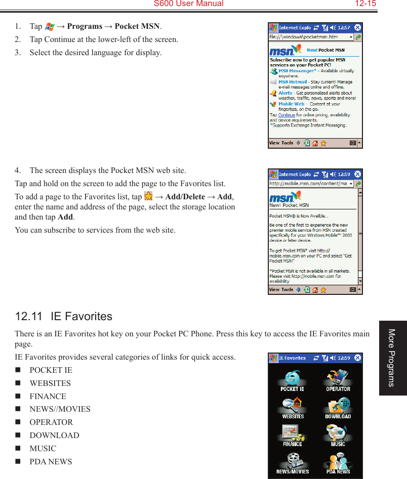   S600 User Manual  12-15More Programs1.  Tap  → Programs → Pocket MSN.2.  Tap Continue at the lower-left of the screen.3.  Select the desired language for display.4.  The screen displays the Pocket MSN web site.Tap and hold on the screen to add the page to the Favorites list. To add a page to the Favorites list, tap   → Add/Delete → Add, enter the name and address of the page, select the storage location and then tap Add.You can subscribe to services from the web site. 12.11  IE FavoritesThere is an IE Favorites hot key on your Pocket PC Phone. Press this key to access the IE Favorites main page.IE Favorites provides several categories of links for quick access.  POCKET IE    WEBSITES   FINANCE  NEWS//MOVIES  OPERATOR    DOWNLOAD    MUSIC    PDA NEWS 