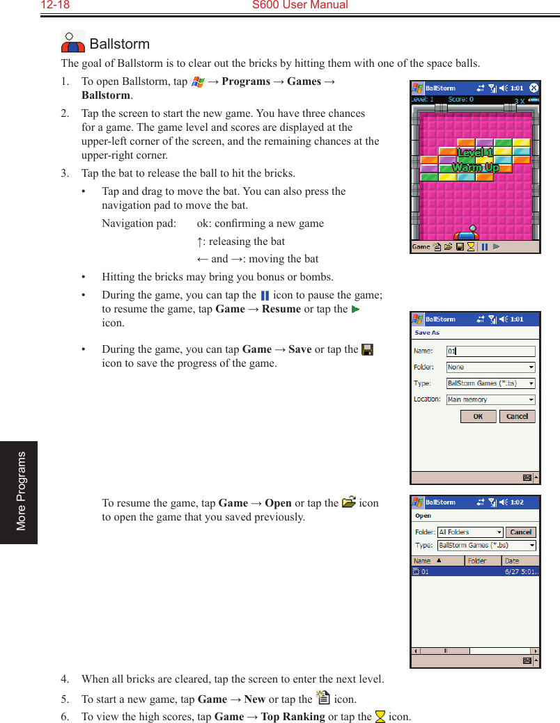 12-18  S600 User ManualMore Programs BallstormThe goal of Ballstorm is to clear out the bricks by hitting them with one of the space balls.1.  To open Ballstorm, tap  → Programs → Games → Ballstorm.2.  Tap the screen to start the new game. You have three chances for a game. The game level and scores are displayed at the upper-left corner of the screen, and the remaining chances at the upper-right corner.3.  Tap the bat to release the ball to hit the bricks.•  Tap and drag to move the bat. You can also press the navigation pad to move the bat.  Navigation pad:  ok: conﬁrming a new game    ↑: releasing the bat    ← and →: moving the bat•  Hitting the bricks may bring you bonus or bombs.•  During the game, you can tap the   icon to pause the game; to resume the game, tap Game → Resume or tap the   icon. •  During the game, you can tap Game → Save or tap the   icon to save the progress of the game.           To resume the game, tap Game → Open or tap the   icon to open the game that you saved previously.4.  When all bricks are cleared, tap the screen to enter the next level.5.  To start a new game, tap Game → New or tap the   icon.6.  To view the high scores, tap Game → Top Ranking or tap the   icon.