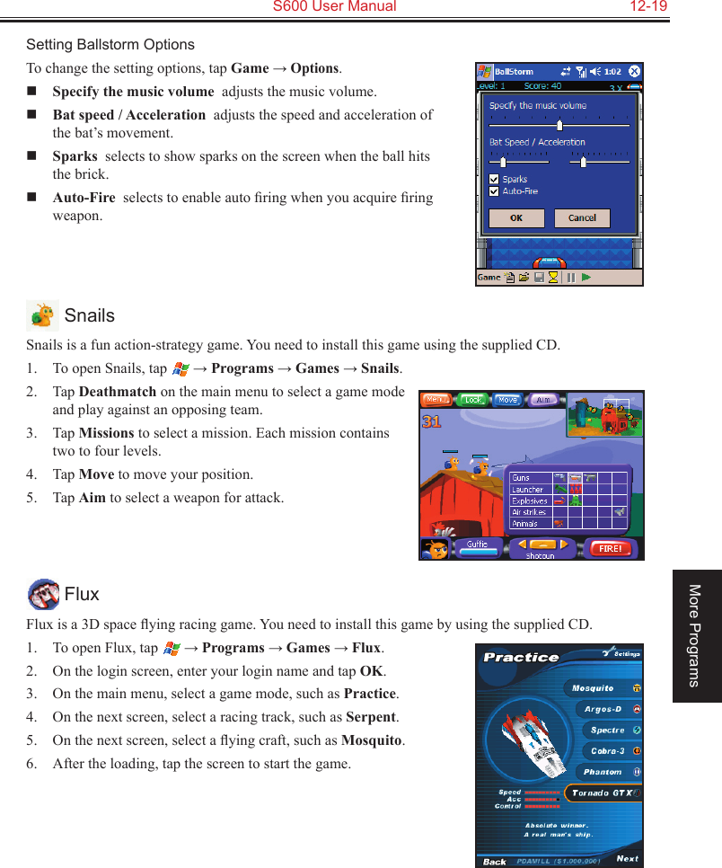   S600 User Manual  12-19More ProgramsSetting Ballstorm OptionsTo change the setting options, tap Game → Options. Specify the music volume  adjusts the music volume. Bat speed / Acceleration  adjusts the speed and acceleration of the bat’s movement. Sparks  selects to show sparks on the screen when the ball hits the brick. Auto-Fire  selects to enable auto ﬁring when you acquire ﬁring weapon. SnailsSnails is a fun action-strategy game. You need to install this game using the supplied CD.1.  To open Snails, tap  → Programs → Games → Snails.2.  Tap Deathmatch on the main menu to select a game mode and play against an opposing team.3.  Tap Missions to select a mission. Each mission contains two to four levels.4.  Tap Move to move your position.5.  Tap Aim to select a weapon for attack. FluxFlux is a 3D space ﬂying racing game. You need to install this game by using the supplied CD.1.  To open Flux, tap  → Programs → Games → Flux.2.  On the login screen, enter your login name and tap OK.3.  On the main menu, select a game mode, such as Practice.4.  On the next screen, select a racing track, such as Serpent.5.  On the next screen, select a ﬂying craft, such as Mosquito.6.  After the loading, tap the screen to start the game.