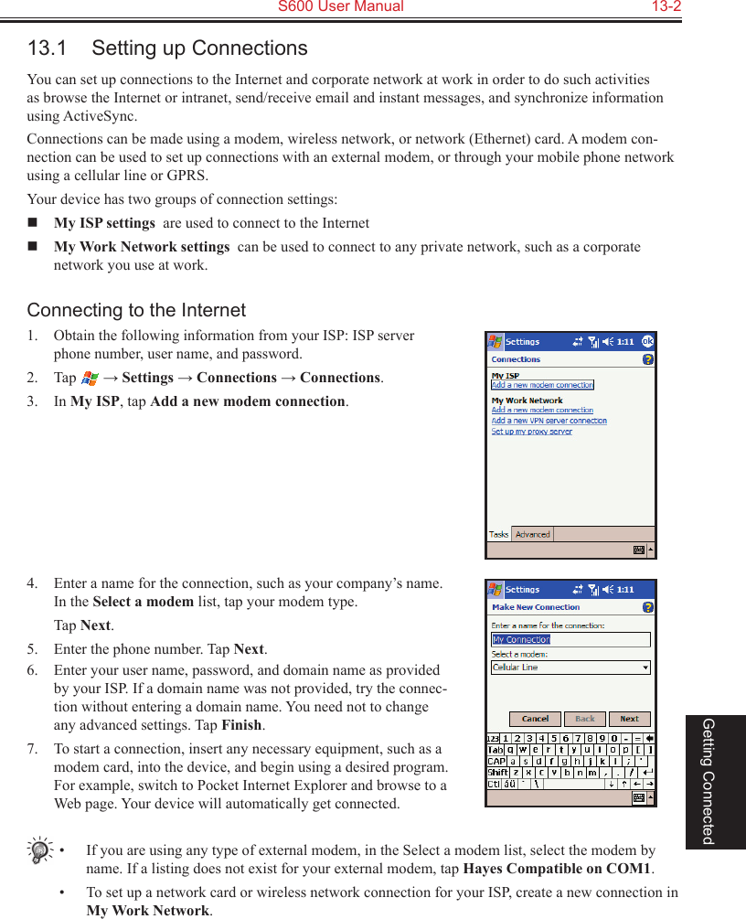   S600 User Manual  13-2Getting Connected13.1  Setting up ConnectionsYou can set up connections to the Internet and corporate network at work in order to do such activities as browse the Internet or intranet, send/receive email and instant messages, and synchronize information using ActiveSync.Connections can be made using a modem, wireless network, or network (Ethernet) card. A modem con-nection can be used to set up connections with an external modem, or through your mobile phone network using a cellular line or GPRS.Your device has two groups of connection settings:  My ISP settings  are used to connect to the Internet My Work Network settings  can be used to connect to any private network, such as a corporate network you use at work.Connecting to the Internet1. Obtain the following information from your ISP: ISP server phone number, user name, and password. 2.  Tap   → Settings → Connections → Connections.3.  In My ISP, tap Add a new modem connection.4.  Enter a name for the connection, such as your company’s name. In the Select a modem list, tap your modem type.  Tap Next.5.  Enter the phone number. Tap Next.6.  Enter your user name, password, and domain name as provided by your ISP. If a domain name was not provided, try the connec-tion without entering a domain name. You need not to change any advanced settings. Tap Finish.7.  To start a connection, insert any necessary equipment, such as a modem card, into the device, and begin using a desired program. For example, switch to Pocket Internet Explorer and browse to a Web page. Your device will automatically get connected.•  If you are using any type of external modem, in the Select a modem list, select the modem by name. If a listing does not exist for your external modem, tap Hayes Compatible on COM1.•  To set up a network card or wireless network connection for your ISP, create a new connection in My Work Network.