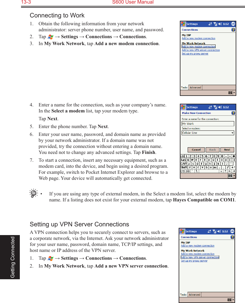 13-3  S600 User Manual Getting ConnectedConnecting to Work1.  Obtain the following information from your network administrator: server phone number, user name, and password.2.  Tap   → Settings → Connections → Connections.3.  In My Work Network, tap Add a new modem connection.4.  Enter a name for the connection, such as your company’s name. In the Select a modem list, tap your modem type.  Tap Next.5.  Enter the phone number. Tap Next.6.  Enter your user name, password, and domain name as provided by your network administrator. If a domain name was not provided, try the connection without entering a domain name. You need not to change any advanced settings. Tap Finish.7.  To start a connection, insert any necessary equipment, such as a modem card, into the device, and begin using a desired program. For example, switch to Pocket Internet Explorer and browse to a Web page. Your device will automatically get connected.•  If you are using any type of external modem, in the Select a modem list, select the modem by name. If a listing does not exist for your external modem, tap Hayes Compatible on COM1.Setting up VPN Server ConnectionsA VPN connection helps you to securely connect to servers, such as a corporate network, via the Internet. Ask your network administrator for your user name, password, domain name, TCP/IP settings, and host name or IP address of the VPN server.1.  Tap   → Settings → Connections → Connections.2.  In My Work Network, tap Add a new VPN server connection.