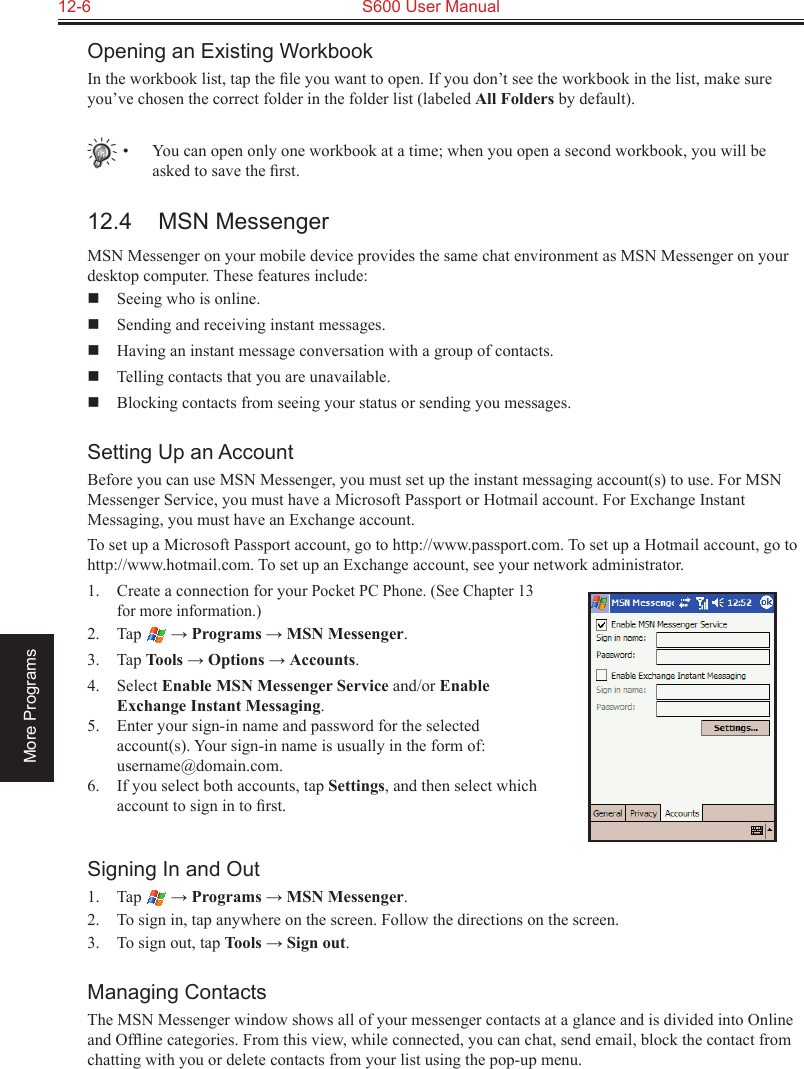 12-6  S600 User ManualMore ProgramsOpening an Existing WorkbookIn the workbook list, tap the ﬁle you want to open. If you don’t see the workbook in the list, make sure you’ve chosen the correct folder in the folder list (labeled All Folders by default).•  You can open only one workbook at a time; when you open a second workbook, you will be asked to save the ﬁrst.12.4  MSN MessengerMSN Messenger on your mobile device provides the same chat environment as MSN Messenger on your desktop computer. These features include:  Seeing who is online.  Sending and receiving instant messages.  Having an instant message conversation with a group of contacts.  Telling contacts that you are unavailable.  Blocking contacts from seeing your status or sending you messages.Setting Up an AccountBefore you can use MSN Messenger, you must set up the instant messaging account(s) to use. For MSN Messenger Service, you must have a Microsoft Passport or Hotmail account. For Exchange Instant Messaging, you must have an Exchange account. To set up a Microsoft Passport account, go to http://www.passport.com. To set up a Hotmail account, go to http://www.hotmail.com. To set up an Exchange account, see your network administrator.1.  Create a connection for your Pocket PC Phone. (See Chapter 13 for more information.)2.  Tap   → Programs → MSN Messenger.3.  Tap Tools → Options → Accounts.4.  Select Enable MSN Messenger Service and/or Enable Exchange Instant Messaging.5.  Enter your sign-in name and password for the selected account(s). Your sign-in name is usually in the form of: username@domain.com.6.  If you select both accounts, tap Settings, and then select which account to sign in to ﬁrst.Signing In and Out1.  Tap   → Programs → MSN Messenger.2.  To sign in, tap anywhere on the screen. Follow the directions on the screen.3.  To sign out, tap Tools → Sign out. Managing ContactsThe MSN Messenger window shows all of your messenger contacts at a glance and is divided into Online and Ofﬂine categories. From this view, while connected, you can chat, send email, block the contact from chatting with you or delete contacts from your list using the pop-up menu.