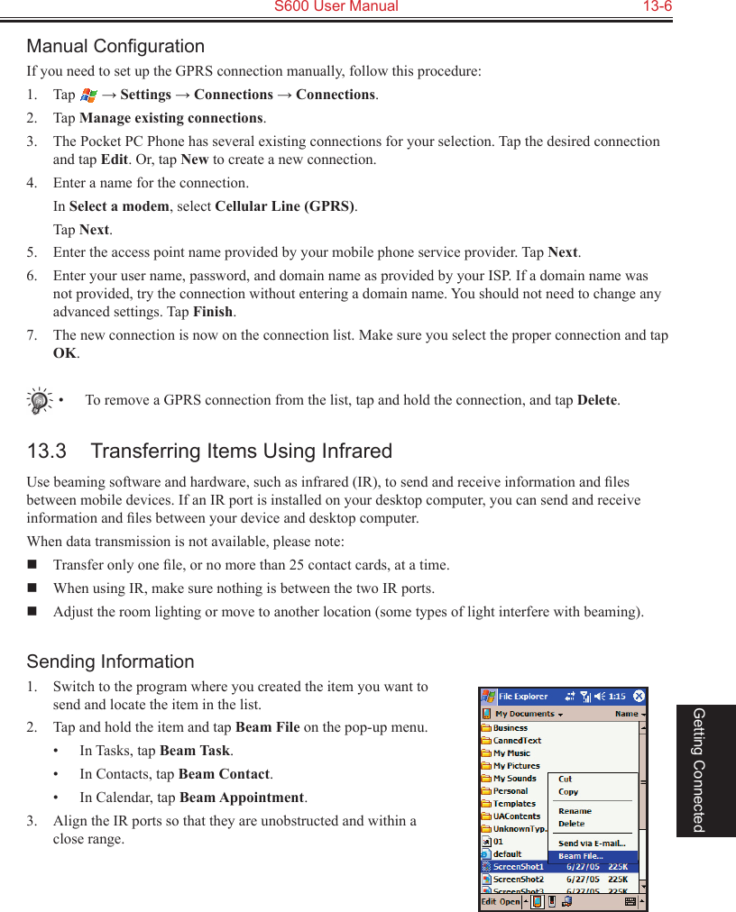   S600 User Manual  13-6Getting ConnectedManual ConﬁgurationIf you need to set up the GPRS connection manually, follow this procedure:1.  Tap   → Settings → Connections → Connections.2.  Tap Manage existing connections.3.  The Pocket PC Phone has several existing connections for your selection. Tap the desired connection and tap Edit. Or, tap New to create a new connection.4.  Enter a name for the connection.  In Select a modem, select Cellular Line (GPRS).  Tap Next.5.  Enter the access point name provided by your mobile phone service provider. Tap Next.6.  Enter your user name, password, and domain name as provided by your ISP. If a domain name was not provided, try the connection without entering a domain name. You should not need to change any advanced settings. Tap Finish.7.  The new connection is now on the connection list. Make sure you select the proper connection and tap OK.•  To remove a GPRS connection from the list, tap and hold the connection, and tap Delete.13.3  Transferring Items Using InfraredUse beaming software and hardware, such as infrared (IR), to send and receive information and ﬁles between mobile devices. If an IR port is installed on your desktop computer, you can send and receive information and ﬁles between your device and desktop computer.When data transmission is not available, please note:  Transfer only one ﬁle, or no more than 25 contact cards, at a time.  When using IR, make sure nothing is between the two IR ports.  Adjust the room lighting or move to another location (some types of light interfere with beaming). Sending Information1.  Switch to the program where you created the item you want to send and locate the item in the list.2.  Tap and hold the item and tap Beam File on the pop-up menu.•  In Tasks, tap Beam Task.•  In Contacts, tap Beam Contact.•  In Calendar, tap Beam Appointment.3.  Align the IR ports so that they are unobstructed and within a close range.