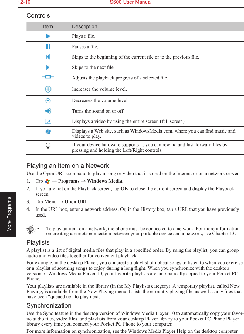 12-10  S600 User ManualMore ProgramsControlsItem DescriptionPlays a ﬁle.Pauses a ﬁle.Skips to the beginning of the current ﬁle or to the previous ﬁle.Skips to the next ﬁle.Adjusts the playback progress of a selected ﬁle.Increases the volume level.Decreases the volume level.Turns the sound on or off.Displays a video by using the entire screen (full screen).Displays a Web site, such as WindowsMedia.com, where you can ﬁnd music and videos to play.If your device hardware supports it, you can rewind and fast-forward ﬁles by pressing and holding the Left/Right controls.Playing an Item on a NetworkUse the Open URL command to play a song or video that is stored on the Internet or on a network server.1.  Tap   → Programs → Windows Media.2.  If you are not on the Playback screen, tap OK to close the current screen and display the Playback screen.3.  Tap Menu → Open URL.4.  In the URL box, enter a network address. Or, in the History box, tap a URL that you have previously used.•  To play an item on a network, the phone must be connected to a network. For more information on creating a remote connection between your portable device and a network, see Chapter 13.PlaylistsA playlist is a list of digital media ﬁles that play in a speciﬁed order. By using the playlist, you can group audio and video ﬁles together for convenient playback.For example, in the desktop Player, you can create a playlist of upbeat songs to listen to when you exercise or a playlist of soothing songs to enjoy during a long ﬂight. When you synchronize with the desktop version of Windows Media Player 10, your favorite playlists are automatically copied to your Pocket PC Phone.Your playlists are available in the library (in the My Playlists category). A temporary playlist, called Now Playing, is available from the Now Playing menu. It lists the currently playing ﬁle, as well as any ﬁles that have been “queued up” to play next.SynchronizationUse the Sync feature in the desktop version of Windows Media Player 10 to automatically copy your favor-ite audio ﬁles, video ﬁles, and playlists from your desktop Player library to your Pocket PC Phone Player library every time you connect your Pocket PC Phone to your computer.For more information on synchronization, see the Windows Media Player Help on the desktop computer.