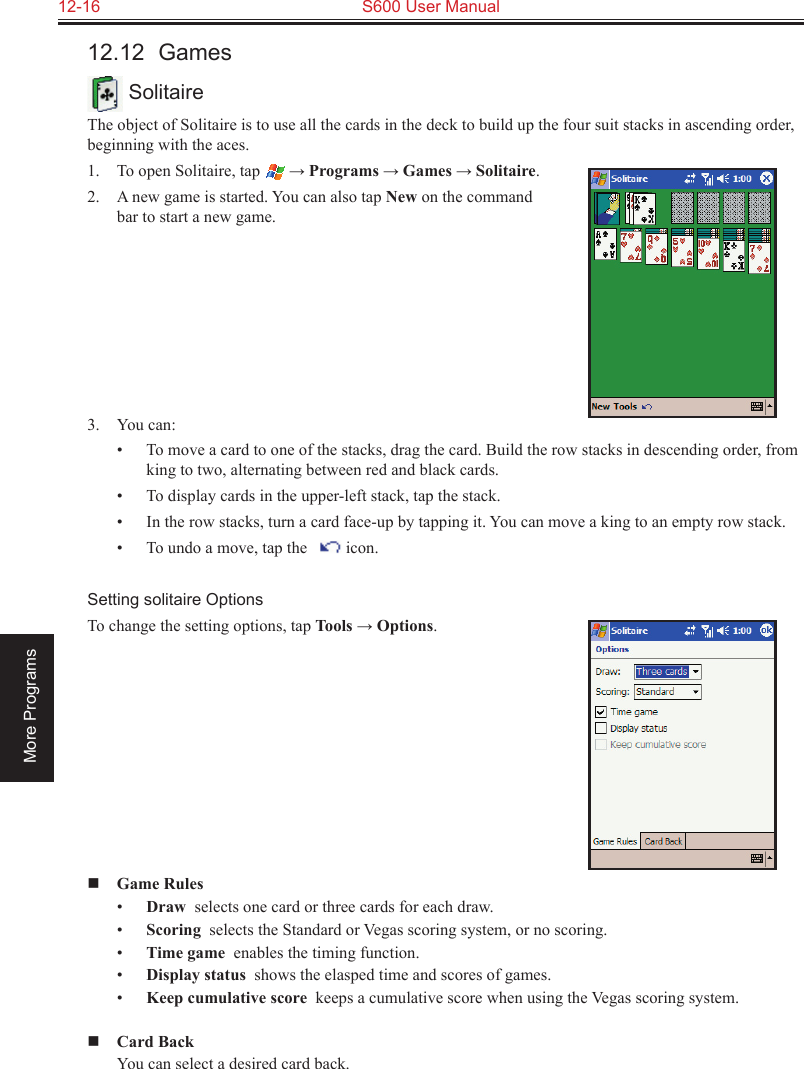 12-16  S600 User ManualMore Programs12.12  Games SolitaireThe object of Solitaire is to use all the cards in the deck to build up the four suit stacks in ascending order, beginning with the aces.1.  To open Solitaire, tap  → Programs → Games → Solitaire.2.  A new game is started. You can also tap New on the command bar to start a new game. 3.  You can:•  To move a card to one of the stacks, drag the card. Build the row stacks in descending order, from king to two, alternating between red and black cards.•  To display cards in the upper-left stack, tap the stack.•  In the row stacks, turn a card face-up by tapping it. You can move a king to an empty row stack.•  To undo a move, tap the     icon.Setting solitaire OptionsTo change the setting options, tap Tools → Options. Game Rules•  Draw  selects one card or three cards for each draw.•  Scoring  selects the Standard or Vegas scoring system, or no scoring.•  Time game  enables the timing function.•  Display status  shows the elasped time and scores of games.•  Keep cumulative score  keeps a cumulative score when using the Vegas scoring system. Card Back  You can select a desired card back.