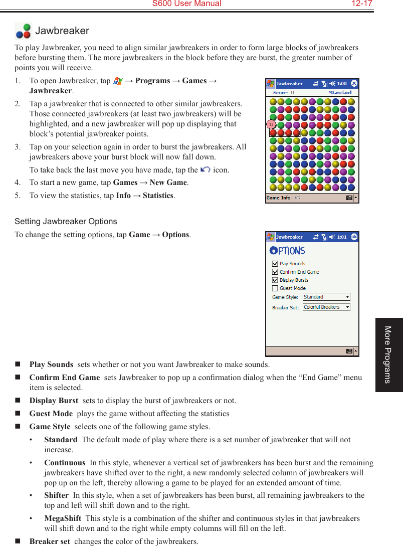   S600 User Manual  12-17More Programs JawbreakerTo play Jawbreaker, you need to align similar jawbreakers in order to form large blocks of jawbreakers before bursting them. The more jawbreakers in the block before they are burst, the greater number of points you will receive.1.  To open Jawbreaker, tap  → Programs → Games → Jawbreaker.2.  Tap a jawbreaker that is connected to other similar jawbreakers. Those connected jawbreakers (at least two jawbreakers) will be highlighted, and a new jawbreaker will pop up displaying that block’s potential jawbreaker points.3.  Tap on your selection again in order to burst the jawbreakers. All jawbreakers above your burst block will now fall down.  To take back the last move you have made, tap the   icon.4.  To start a new game, tap Games → New Game.5.  To view the statistics, tap Info → Statistics.Setting Jawbreaker OptionsTo change the setting options, tap Game → Options. Play Sounds  sets whether or not you want Jawbreaker to make sounds. Conﬁrm End Game  sets Jawbreaker to pop up a conﬁrmation dialog when the “End Game” menu item is selected. Display Burst  sets to display the burst of jawbreakers or not. Guest Mode  plays the game without affecting the statistics Game Style  selects one of the following game styles.•  Standard  The default mode of play where there is a set number of jawbreaker that will not increase.•  Continuous  In this style, whenever a vertical set of jawbreakers has been burst and the remaining jawbreakers have shifted over to the right, a new randomly selected column of jawbreakers will pop up on the left, thereby allowing a game to be played for an extended amount of time.•  Shifter  In this style, when a set of jawbreakers has been burst, all remaining jawbreakers to the top and left will shift down and to the right.•  MegaShift  This style is a combination of the shifter and continuous styles in that jawbreakers will shift down and to the right while empty columns will ﬁll on the left. Breaker set  changes the color of the jawbreakers.