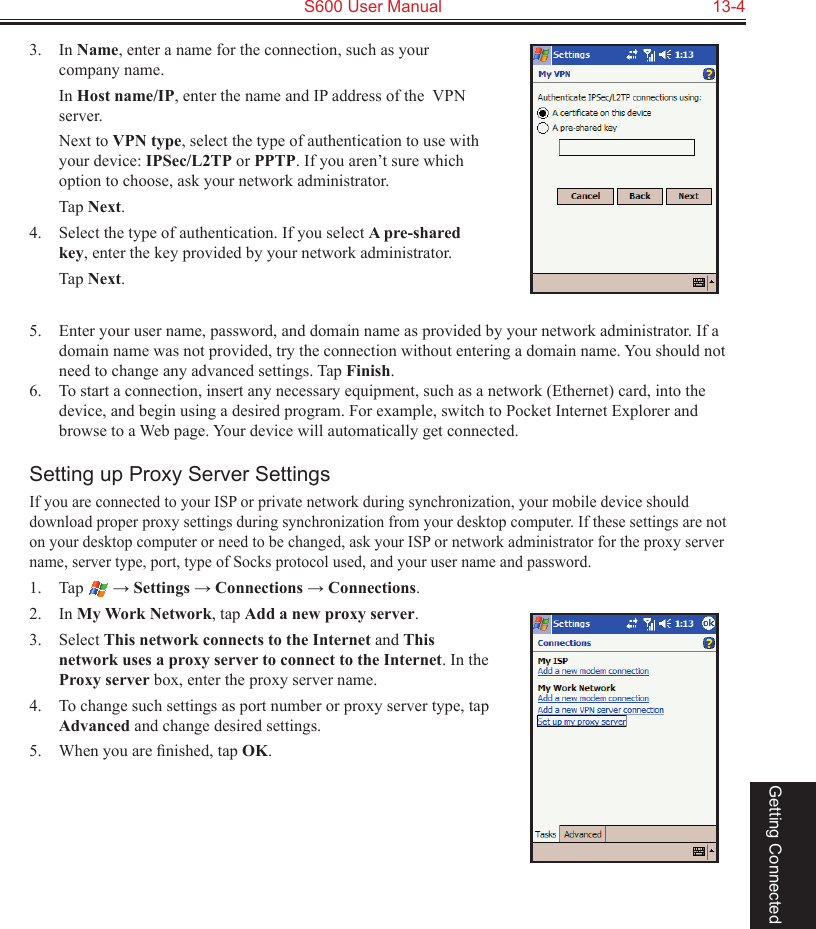   S600 User Manual  13-4Getting Connected3.  In Name, enter a name for the connection, such as your company name.  In Host name/IP, enter the name and IP address of the  VPN server.  Next to VPN type, select the type of authentication to use with your device: IPSec/L2TP or PPTP. If you aren’t sure which option to choose, ask your network administrator.  Tap Next.4.  Select the type of authentication. If you select A pre-shared key, enter the key provided by your network administrator.  Tap Next.5.  Enter your user name, password, and domain name as provided by your network administrator. If a domain name was not provided, try the connection without entering a domain name. You should not need to change any advanced settings. Tap Finish.6.  To start a connection, insert any necessary equipment, such as a network (Ethernet) card, into the device, and begin using a desired program. For example, switch to Pocket Internet Explorer and browse to a Web page. Your device will automatically get connected.Setting up Proxy Server SettingsIf you are connected to your ISP or private network during synchronization, your mobile device should download proper proxy settings during synchronization from your desktop computer. If these settings are not on your desktop computer or need to be changed, ask your ISP or network administrator for the proxy server name, server type, port, type of Socks protocol used, and your user name and password.1.  Tap   → Settings → Connections → Connections.2.  In My Work Network, tap Add a new proxy server.3.  Select This network connects to the Internet and This network uses a proxy server to connect to the Internet. In the Proxy server box, enter the proxy server name.4.  To change such settings as port number or proxy server type, tap Advanced and change desired settings. 5.  When you are ﬁnished, tap OK.