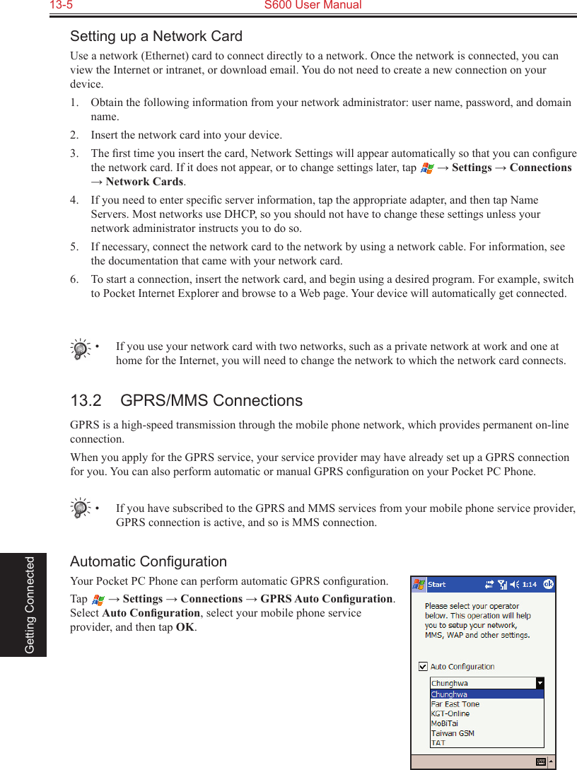 13-5  S600 User Manual Getting ConnectedSetting up a Network CardUse a network (Ethernet) card to connect directly to a network. Once the network is connected, you can view the Internet or intranet, or download email. You do not need to create a new connection on your device.1.  Obtain the following information from your network administrator: user name, password, and domain name.2.  Insert the network card into your device.3.  The ﬁrst time you insert the card, Network Settings will appear automatically so that you can conﬁgure the network card. If it does not appear, or to change settings later, tap   → Settings → Connections → Network Cards.4.  If you need to enter speciﬁc server information, tap the appropriate adapter, and then tap Name Servers. Most networks use DHCP, so you should not have to change these settings unless your network administrator instructs you to do so.5.  If necessary, connect the network card to the network by using a network cable. For information, see the documentation that came with your network card.6.  To start a connection, insert the network card, and begin using a desired program. For example, switch to Pocket Internet Explorer and browse to a Web page. Your device will automatically get connected.•  If you use your network card with two networks, such as a private network at work and one at home for the Internet, you will need to change the network to which the network card connects.13.2  GPRS/MMS ConnectionsGPRS is a high-speed transmission through the mobile phone network, which provides permanent on-line connection.When you apply for the GPRS service, your service provider may have already set up a GPRS connection for you. You can also perform automatic or manual GPRS conﬁguration on your Pocket PC Phone.•  If you have subscribed to the GPRS and MMS services from your mobile phone service provider, GPRS connection is active, and so is MMS connection.Automatic ConﬁgurationYour Pocket PC Phone can perform automatic GPRS conﬁguration.Tap   → Settings → Connections → GPRS Auto Conﬁguration. Select Auto Conﬁguration, select your mobile phone service provider, and then tap OK.