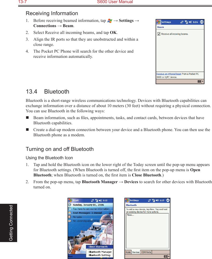 13-7  S600 User Manual Getting ConnectedReceiving Information1.  Before receiving beamed information, tap   → Settings → Connections → Beam.2.  Select Receive all incoming beams, and tap OK.3.  Align the IR ports so that they are unobstructed and within a close range.4.  The Pocket PC Phone will search for the other device and receive information automatically.13.4  BluetoothBluetooth is a short-range wireless communications technology. Devices with Bluetooth capabilities can exchange information over a distance of about 10 meters (30 feet) without requiring a physical connection. You can use Bluetooth in the following ways:  Beam information, such as ﬁles, appointments, tasks, and contact cards, between devices that have Bluetooth capabilities.  Create a dial-up modem connection between your device and a Bluetooth phone. You can then use the Bluetooth phone as a modem.Turning on and off BluetoothUsing the Bluetooth Icon1.  Tap and hold the Bluetooth icon on the lower right of the Today screen until the pop-up menu appears for Bluetooth settings. (When Bluetooth is turned off, the ﬁrst item on the pop-up menu is Open Bluetooth; when Bluetooth is turned on, the ﬁrst item is Close Bluetooth.)2.  From the pop-up menu, tap Bluetooth Manager → Devices to search for other devices with Bluetooth turned on.          