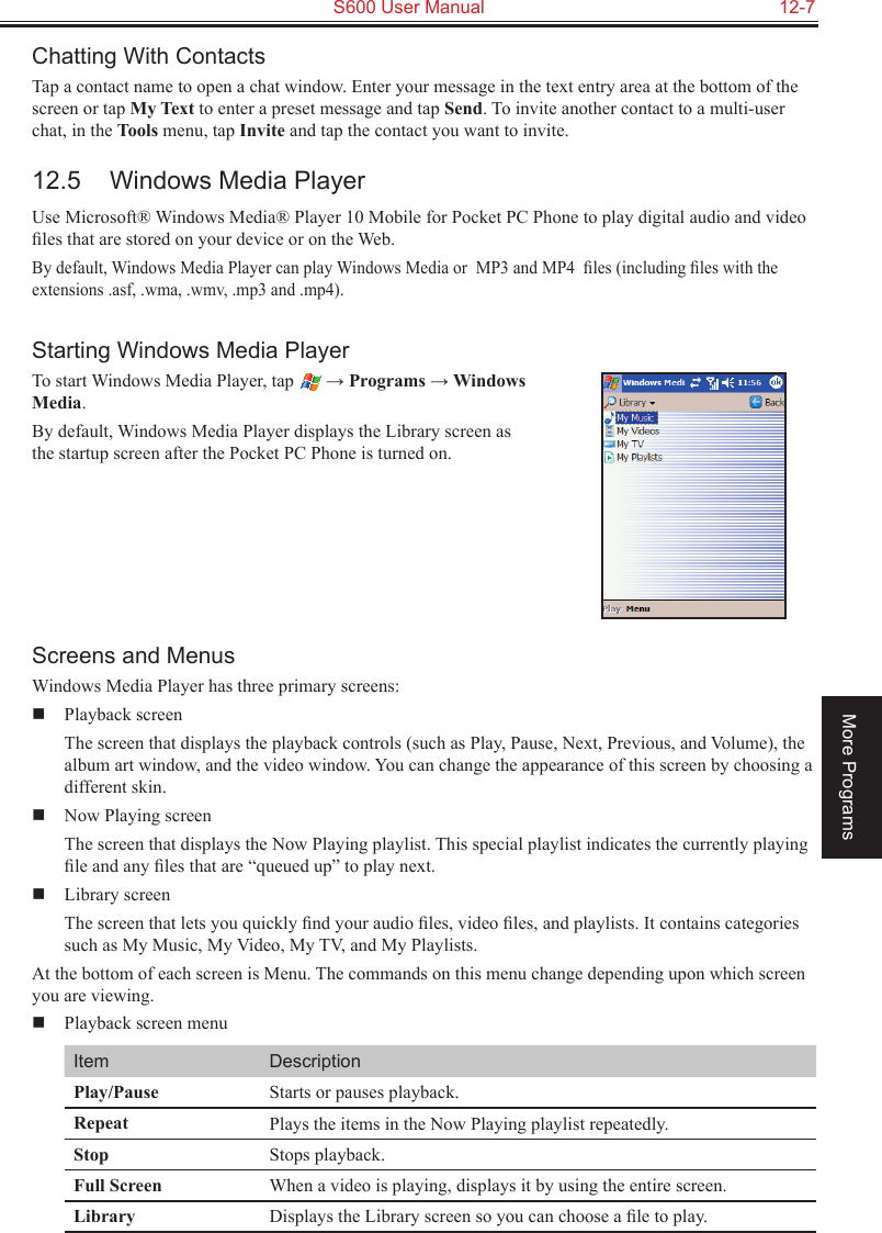   S600 User Manual  12-7More ProgramsChatting With ContactsTap a contact name to open a chat window. Enter your message in the text entry area at the bottom of the screen or tap My Text to enter a preset message and tap Send. To invite another contact to a multi-user chat, in the Tools menu, tap Invite and tap the contact you want to invite.12.5  Windows Media PlayerUse Microsoft® Windows Media® Player 10 Mobile for Pocket PC Phone to play digital audio and video ﬁles that are stored on your device or on the Web.By default, Windows Media Player can play Windows Media or  MP3 and MP4  ﬁles (including ﬁles with the extensions .asf, .wma, .wmv, .mp3 and .mp4).Starting Windows Media PlayerTo start Windows Media Player, tap   → Programs → Windows  Media.By default, Windows Media Player displays the Library screen as the startup screen after the Pocket PC Phone is turned on.Screens and MenusWindows Media Player has three primary screens:  Playback screen  The screen that displays the playback controls (such as Play, Pause, Next, Previous, and Volume), the album art window, and the video window. You can change the appearance of this screen by choosing a different skin.  Now Playing screen  The screen that displays the Now Playing playlist. This special playlist indicates the currently playing ﬁle and any ﬁles that are “queued up” to play next.  Library screen  The screen that lets you quickly ﬁnd your audio ﬁles, video ﬁles, and playlists. It contains categories such as My Music, My Video, My TV, and My Playlists.At the bottom of each screen is Menu. The commands on this menu change depending upon which screen you are viewing.  Playback screen menuItem DescriptionPlay/Pause Starts or pauses playback.Repeat Plays the items in the Now Playing playlist repeatedly.Stop Stops playback.Full Screen When a video is playing, displays it by using the entire screen.Library Displays the Library screen so you can choose a ﬁle to play.