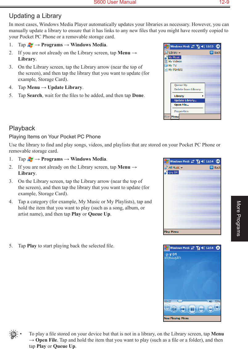   S600 User Manual  12-9More ProgramsUpdating a LibraryIn most cases, Windows Media Player automatically updates your libraries as necessary. However, you can manually update a library to ensure that it has links to any new ﬁles that you might have recently copied to your Pocket PC Phone or a removable storage card.1.  Tap   → Programs → Windows Media.2.  If you are not already on the Library screen, tap Menu → Library.3.  On the Library screen, tap the Library arrow (near the top of the screen), and then tap the library that you want to update (for example, Storage Card).4.  Tap Menu → Update Library.5.  Tap Search, wait for the ﬁles to be added, and then tap Done.PlaybackPlaying Items on Your Pocket PC PhoneUse the library to ﬁnd and play songs, videos, and playlists that are stored on your Pocket PC Phone or removable storage card.1.  Tap   → Programs → Windows Media.2.  If you are not already on the Library screen, tap Menu → Library.3.  On the Library screen, tap the Library arrow (near the top of the screen), and then tap the library that you want to update (for example, Storage Card).4.  Tap a category (for example, My Music or My Playlists), tap and hold the item that you want to play (such as a song, album, or artist name), and then tap Play or Queue Up.5.  Tap Play to start playing back the selected ﬁle.•  To play a ﬁle stored on your device but that is not in a library, on the Library screen, tap Menu → Open File. Tap and hold the item that you want to play (such as a ﬁle or a folder), and then tap Play or Queue Up.