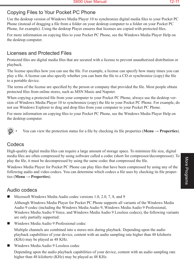   S600 User Manual  12-11More ProgramsCopying Files to Your Pocket PC PhoneUse the desktop version of Windows Media Player 10 to synchronize digital media ﬁles to your Pocket PC Phone (instead of dragging a ﬁle from a folder on your desktop computer to a folder on your Pocket PC Phone, for example). Using the desktop Player ensures that licenses are copied with protected ﬁles.For more information on copying ﬁles to your Pocket PC Phone, see the Windows Media Player Help on the desktop computer.Licenses and Protected FilesProtected ﬁles are digital media ﬁles that are secured with a license to prevent unauthorized distribution or playback.The license speciﬁes how you can use the ﬁle. For example, a license can specify how many times you can play a ﬁle. A license can also specify whether you can burn the ﬁle to a CD or synchronize (copy) the ﬁle to a portable device.The terms of the license are speciﬁed by the person or company that provided the ﬁle. Most people obtain protected ﬁles from online stores, such as MSN Music and Napster.When copying a protected ﬁle from your computer to your Pocket PC Phone, always use the desktop ver-sion of Windows Media Player 10 to synchronize (copy) the ﬁle to your Pocket PC Phone. For example, do not use Windows Explorer to drag and drop ﬁles from your computer to your Pocket PC Phone.For more information on copying ﬁles to your Pocket PC Phone, see the Windows Media Player Help on the desktop computer.•  You can view the protection status for a ﬁle by checking its ﬁle properties (Menu → Properties).CodecsHigh-quality digital media ﬁles can require a large amount of storage space. To minimize ﬁle size, digital media ﬁles are often compressed by using software called a codec (short for compressor/decompressor). To play the ﬁle, it must be decompressed by using the same codec that compressed the ﬁle.Windows Media Player for Pocket PC Phone can play ﬁles that have been compressed by using any of the following audio and video codecs. You can determine which codecs a ﬁle uses by checking its ﬁle proper-ties (Menu → Properties).Audio codecs  Microsoft Windows Media Audio codec versions 1.0, 2.0, 7, 8, and 9  Although Windows Media Player for Pocket PC Phone supports all variants of the Windows Media Audio 9 codec (including the Windows Media Audio 9, Windows Media Audio 9 Professional, Windows Media Audio 9 Voice, and Windows Media Audio 9 Lossless codecs), the following variants are only partially supported:  Windows Media Audio 9 Professional codec  Multiple channels are combined into a stereo mix during playback. Depending upon the audio playback capabilities of your device, content with an audio sampling rate higher than 48 kilohertz (KHz) may be played as 48 KHz.  Windows Media Audio 9 Lossless codec  Depending upon the audio playback capabilities of your device, content with an audio sampling rate higher than 48 kilohertz (KHz) may be played as 48 KHz.