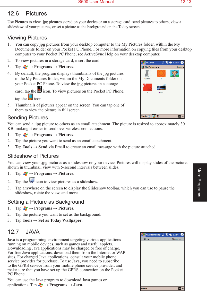   S600 User Manual  12-13More Programs12.6  PicturesUse Pictures to view .jpg pictures stored on your device or on a storage card, send pictures to others, view a slideshow of your pictures, or set a picture as the background on the Today screen.Viewing Pictures1.  You can copy jpg pictures from your desktop computer to the My Pictures folder, within the My Documents folder on your Pocket PC Phone. For more information on copying ﬁles from your desktop computer to your Pocket PC Phone, see ActiveSync Help on your desktop computer.2.  To view pictures in a storage card, insert the card.3.  Tap  → Programs → Pictures.4.  By default, the program displays thumbnails of the jpg pictures in the My Pictures folder, within the My Documents folder on your Pocket PC Phone. To view the jpg pictures in a storage card, tap the   icon. To view pictures on the Pocket PC Phone, tap the   icon.5.  Thumbnails of pictures appear on the screen. You can tap one of them to view the picture in full screen.Sending PicturesYou can send a .jpg picture to others as an email attachment. The picture is resized to approximately 30 KB, making it easier to send over wireless connections.1.  Tap  → Programs → Pictures.2.  Tap the picture you want to send as an email attachment.3.  Tap Tools → Send via Email to create an email message with the picture attached.Slideshow of PicturesYou can view your .jpg pictures as a slideshow on your device. Pictures will display slides of the pictures shown in thumbnail view with 5-second intervals between slides.1.  Tap  → Programs → Pictures.2.  Tap the   icon to view pictures as a slideshow.3.  Tap anywhere on the screen to display the Slideshow toolbar, which you can use to pause the slideshow, rotate the view, and more.Setting a Picture as Background1.  Tap  → Programs → Pictures.2.  Tap the picture you want to set as the background.3.  Tap Tools → Set as Today Wallpaper.12.7  JAVAJava is a programming environment targeting various applications running on mobile devices, such as games and useful applets. Downloading Java applications may be charged or free of charge. For free Java applications, download them from the Internet or WAP sites. For charged Java applications, consult your mobile phone service provider for purchase. To use Java, you need to subscribe to the GPRS service from your mobile phone service provider, and make sure that you have set up the GPRS connection on the Pocket PC Phone.You can use the Java program to download Java games or applications. Tap  → Programs → Java.