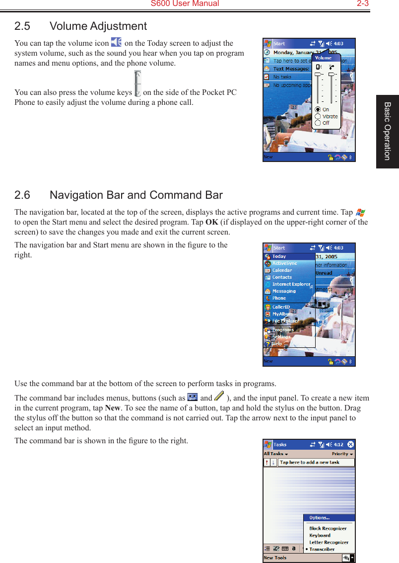   S600 User Manual  2-3Basic Operation2.5  Volume AdjustmentYou can tap the volume icon   on the Today screen to adjust the system volume, such as the sound you hear when you tap on program names and menu options, and the phone volume.You can also press the volume keys   on the side of the Pocket PC Phone to easily adjust the volume during a phone call.2.6  Navigation Bar and Command BarThe navigation bar, located at the top of the screen, displays the active programs and current time. Tap  to open the Start menu and select the desired program. Tap OK (if displayed on the upper-right corner of the screen) to save the changes you made and exit the current screen.The navigation bar and Start menu are shown in the ﬁgure to the right.Use the command bar at the bottom of the screen to perform tasks in programs.The command bar includes menus, buttons (such as   and   ), and the input panel. To create a new item in the current program, tap New. To see the name of a button, tap and hold the stylus on the button. Drag the stylus off the button so that the command is not carried out. Tap the arrow next to the input panel to select an input method.The command bar is shown in the ﬁgure to the right.