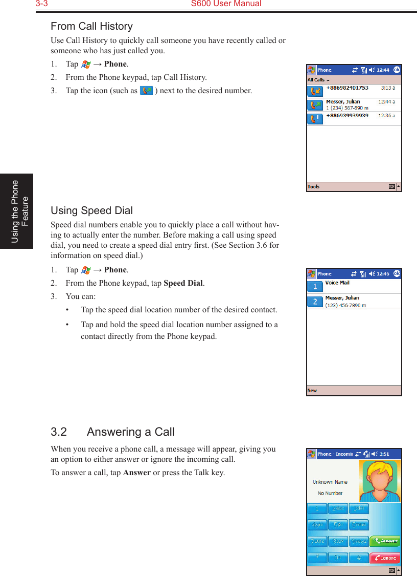 3-3  S600 User Manual Using the Phone FeatureFrom Call HistoryUse Call History to quickly call someone you have recently called or someone who has just called you.1.  Tap   → Phone.2.  From the Phone keypad, tap Call History.3.  Tap the icon (such as   ) next to the desired number.Using Speed DialSpeed dial numbers enable you to quickly place a call without hav-ing to actually enter the number. Before making a call using speed dial, you need to create a speed dial entry ﬁrst. (See Section 3.6 for information on speed dial.)1.  Tap   → Phone.2.  From the Phone keypad, tap Speed Dial.3.  You can:•  Tap the speed dial location number of the desired contact.•  Tap and hold the speed dial location number assigned to a contact directly from the Phone keypad.3.2  Answering a CallWhen you receive a phone call, a message will appear, giving you an option to either answer or ignore the incoming call.To answer a call, tap Answer or press the Talk key.