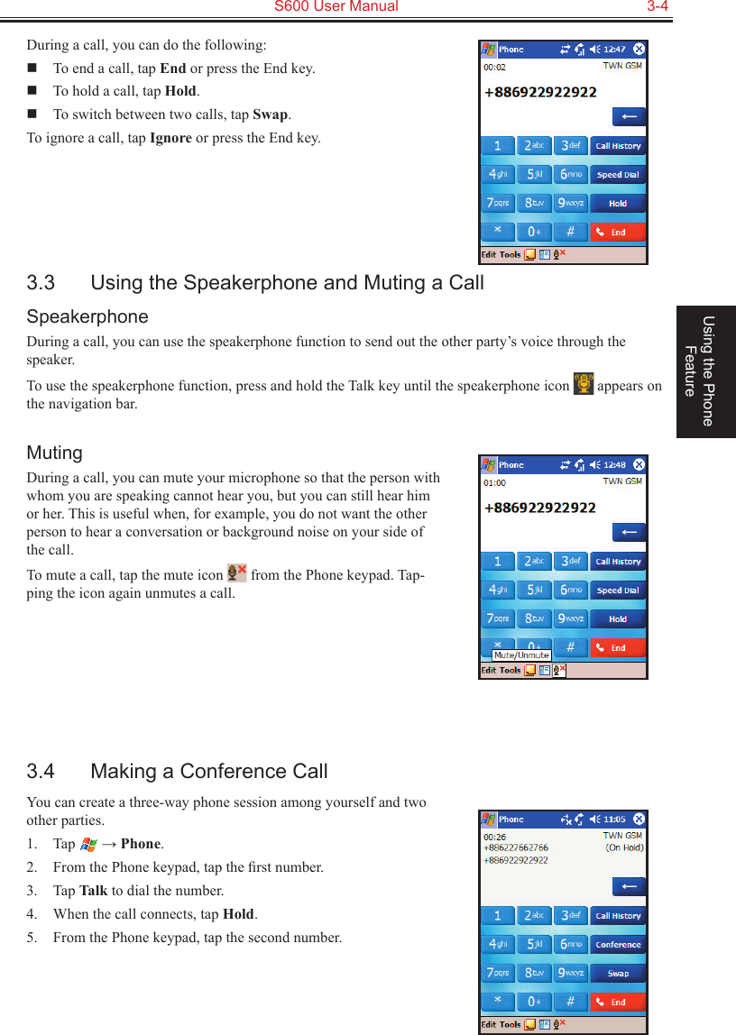   S600 User Manual  3-4Using the Phone FeatureDuring a call, you can do the following:  To end a call, tap End or press the End key.  To hold a call, tap Hold.  To switch between two calls, tap Swap.To ignore a call, tap Ignore or press the End key.3.3  Using the Speakerphone and Muting a CallSpeakerphoneDuring a call, you can use the speakerphone function to send out the other party’s voice through the speaker.To use the speakerphone function, press and hold the Talk key until the speakerphone icon   appears on the navigation bar.MutingDuring a call, you can mute your microphone so that the person with whom you are speaking cannot hear you, but you can still hear him or her. This is useful when, for example, you do not want the other person to hear a conversation or background noise on your side of the call.To mute a call, tap the mute icon   from the Phone keypad. Tap-ping the icon again unmutes a call.3.4  Making a Conference CallYou can create a three-way phone session among yourself and two other parties.1.  Tap   → Phone.2.  From the Phone keypad, tap the ﬁrst number.3.  Tap Talk to dial the number.4.  When the call connects, tap Hold.5.  From the Phone keypad, tap the second number.