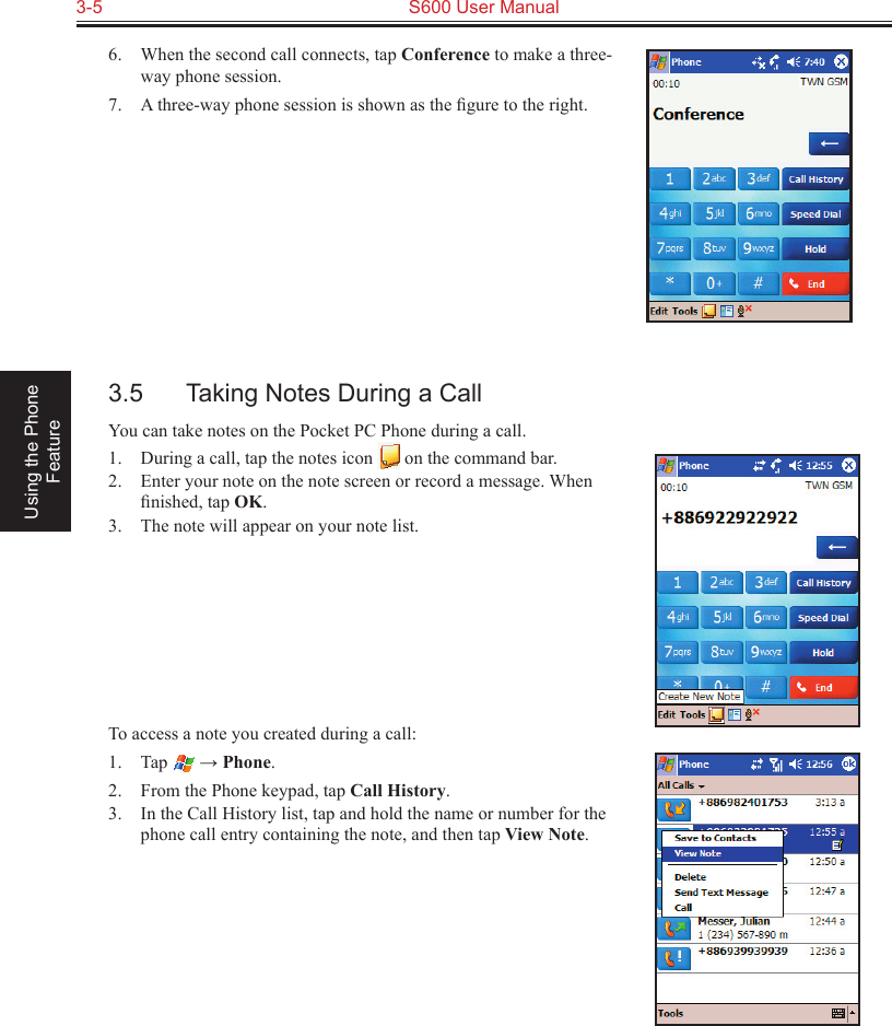 3-5  S600 User Manual Using the Phone Feature6.  When the second call connects, tap Conference to make a three-way phone session.7.  A three-way phone session is shown as the ﬁgure to the right.3.5  Taking Notes During a CallYou can take notes on the Pocket PC Phone during a call.1.  During a call, tap the notes icon   on the command bar.2.  Enter your note on the note screen or record a message. When ﬁnished, tap OK.3.  The note will appear on your note list.To access a note you created during a call:1.  Tap   → Phone.2.  From the Phone keypad, tap Call History.3.  In the Call History list, tap and hold the name or number for the phone call entry containing the note, and then tap View Note.