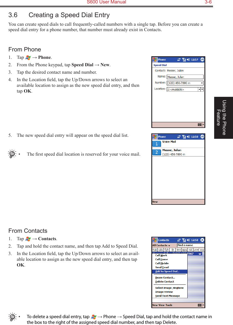   S600 User Manual  3-6Using the Phone Feature3.6  Creating a Speed Dial EntryYou can create speed dials to call frequently-called numbers with a single tap. Before you can create a speed dial entry for a phone number, that number must already exist in Contacts.From Phone1.  Tap   → Phone.2.  From the Phone keypad, tap Speed Dial → New.3.  Tap the desired contact name and number.4.  In the Location ﬁeld, tap the Up/Down arrows to select an available location to assign as the new speed dial entry, and then tap OK.5.  The new speed dial entry will appear on the speed dial list.•  The ﬁrst speed dial location is reserved for your voice mail.From Contacts1.  Tap   → Contacts.2.  Tap and hold the contact name, and then tap Add to Speed Dial.3.  In the Location ﬁeld, tap the Up/Down arrows to select an avail-able location to assign as the new speed dial entry, and then tap OK.•  To delete a speed dial entry, tap   → Phone → Speed Dial, tap and hold the contact name in the box to the right of the assigned speed dial number, and then tap Delete.