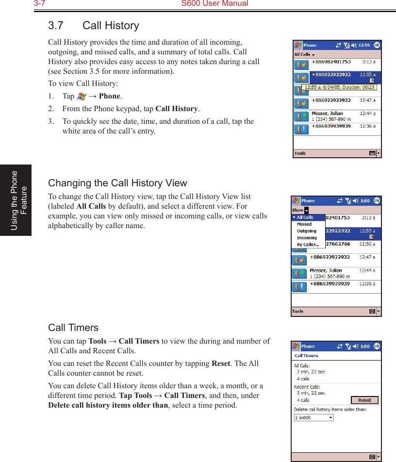 3-7  S600 User Manual Using the Phone Feature3.7  Call HistoryCall History provides the time and duration of all incoming, outgoing, and missed calls, and a summary of total calls. Call History also provides easy access to any notes taken during a call (see Section 3.5 for more information).To view Call History:1.  Tap   → Phone.2.  From the Phone keypad, tap Call History.3.  To quickly see the date, time, and duration of a call, tap the white area of the call’s entry. Changing the Call History ViewTo change the Call History view, tap the Call History View list (labeled All Calls by default), and select a different view. For example, you can view only missed or incoming calls, or view calls alphabetically by caller name.Call TimersYou can tap Tools → Call Timers to view the during and number of All Calls and Recent Calls.You can reset the Recent Calls counter by tapping Reset. The All Calls counter cannot be reset.You can delete Call History items older than a week, a month, or a different time period. Tap Tools → Call Timers, and then, under Delete call history items older than, select a time period.