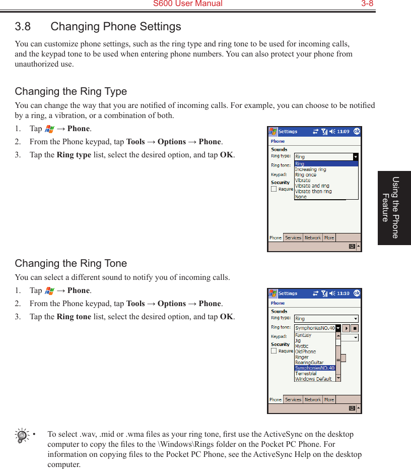   S600 User Manual  3-8Using the Phone Feature3.8  Changing Phone SettingsYou can customize phone settings, such as the ring type and ring tone to be used for incoming calls, and the keypad tone to be used when entering phone numbers. You can also protect your phone from unauthorized use.Changing the Ring TypeYou can change the way that you are notiﬁed of incoming calls. For example, you can choose to be notiﬁed by a ring, a vibration, or a combination of both.1.  Tap   → Phone.2.  From the Phone keypad, tap Tools → Options → Phone.3.  Tap the Ring type list, select the desired option, and tap OK.Changing the Ring ToneYou can select a different sound to notify you of incoming calls.1.  Tap   → Phone.2.  From the Phone keypad, tap Tools → Options → Phone.3.  Tap the Ring tone list, select the desired option, and tap OK.•  To select .wav, .mid or .wma ﬁles as your ring tone, ﬁrst use the ActiveSync on the desktop computer to copy the ﬁles to the \Windows\Rings folder on the Pocket PC Phone. For information on copying ﬁles to the Pocket PC Phone, see the ActiveSync Help on the desktop computer.