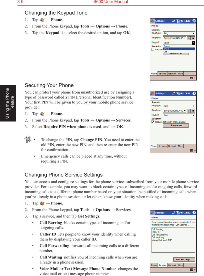 3-9  S600 User Manual Using the Phone FeatureChanging the Keypad Tone1.  Tap   → Phone.2.  From the Phone keypad, tap Tools → Options → Phone.3.  Tap the Keypad list, select the desired option, and tap OK.Securing Your PhoneYou can protect your phone from unauthorized use by assigning a type of password called a PIN (Personal Identiﬁcation Number). Your ﬁrst PIN will be given to you by your mobile phone service provider.1.  Tap   → Phone.2.  From the Phone keypad, tap Tools → Options → Services.3.  Select Require PIN when phone is used, and tap OK.•  To change the PIN, tap Change PIN. You need to enter the old PIN, enter the new PIN, and then re-enter the new PIN for conﬁrmation.•  Emergency calls can be placed at any time, without requiring a PIN.Changing Phone Service SettingsYou can access and conﬁgure settings for the phone services subscribed from your mobile phone service provider. For example, you may want to block certain types of incoming and/or outgoing calls, forward incoming calls to a different phone number based on your situation, be notiﬁed of incoming calls when you’re already in a phone session, or let others know your identity when making calls.1.  Tap   → Phone.2.  From the Phone keypad, tap Tools → Options → Services.3.  Tap a service, and then tap Get Settings.•  Call Barring  blocks certain types of incoming and/or outgoing calls.•  Caller ID  lets people to know your identity when calling them by displaying your caller ID.•  Call Forwarding  forwards all incoming calls to a different number.•  Call Waiting  notiﬁes you of incoming calls when you are already in a phone session.•  Voice Mail or Text Message Phone Number  changes the voice mail or text message phone number.