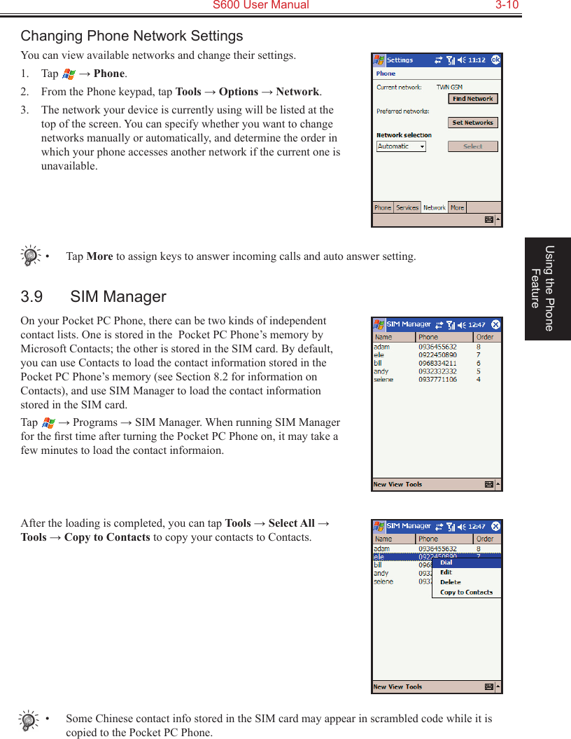   S600 User Manual  3-10Using the Phone FeatureChanging Phone Network SettingsYou can view available networks and change their settings.1.  Tap   → Phone.2.  From the Phone keypad, tap Tools → Options → Network.3.  The network your device is currently using will be listed at the top of the screen. You can specify whether you want to change networks manually or automatically, and determine the order in which your phone accesses another network if the current one is unavailable.•  Tap More to assign keys to answer incoming calls and auto answer setting.3.9  SIM ManagerOn your Pocket PC Phone, there can be two kinds of independent contact lists. One is stored in the  Pocket PC Phone’s memory by Microsoft Contacts; the other is stored in the SIM card. By default, you can use Contacts to load the contact information stored in the Pocket PC Phone’s memory (see Section 8.2 for information on Contacts), and use SIM Manager to load the contact information stored in the SIM card.Tap   → Programs → SIM Manager. When running SIM Manager for the ﬁrst time after turning the Pocket PC Phone on, it may take a few minutes to load the contact informaion.After the loading is completed, you can tap Tools → Select All → Tools → Copy to Contacts to copy your contacts to Contacts.•  Some Chinese contact info stored in the SIM card may appear in scrambled code while it is copied to the Pocket PC Phone.