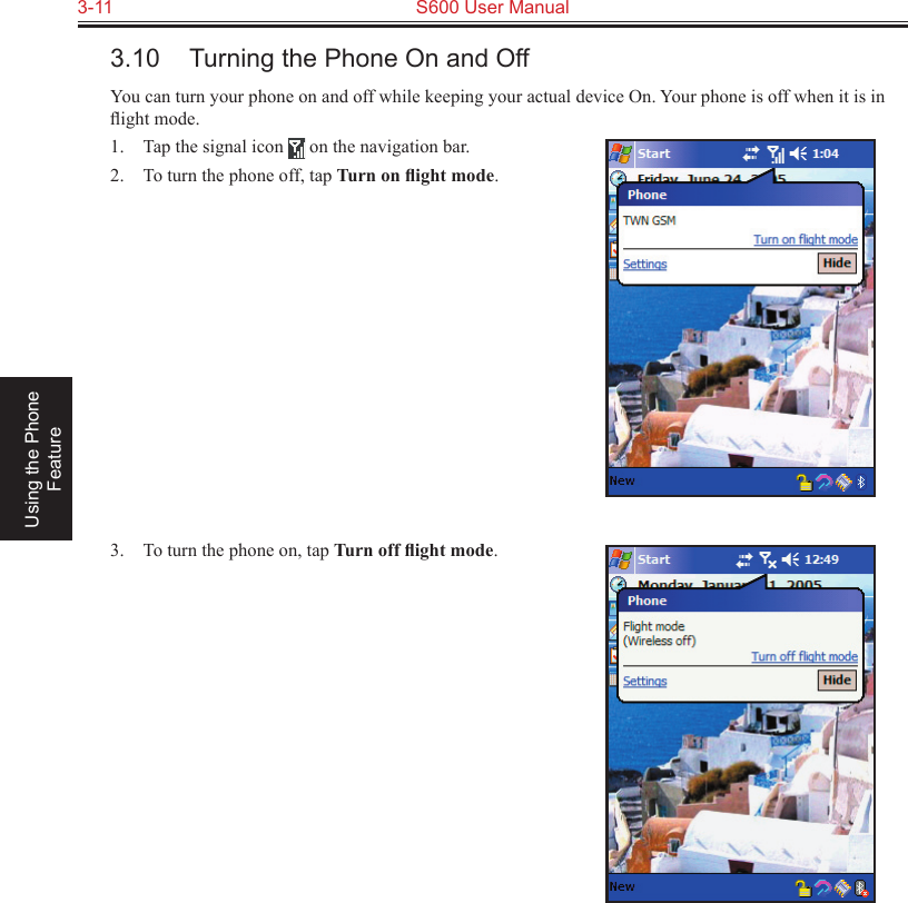 3-11  S600 User Manual Using the Phone Feature3.10  Turning the Phone On and OffYou can turn your phone on and off while keeping your actual device On. Your phone is off when it is in ﬂight mode.1.  Tap the signal icon   on the navigation bar.2.  To turn the phone off, tap Turn on ﬂight mode.3.  To turn the phone on, tap Turn off ﬂight mode.