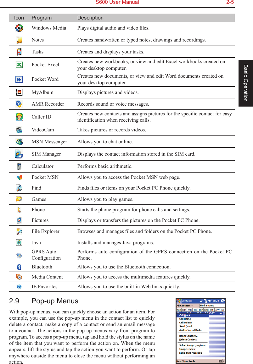   S600 User Manual  2-5Basic OperationIcon Program DescriptionWindows Media  Plays digital audio and video ﬁles.Notes Creates handwritten or typed notes, drawings and recordings.Tasks Creates and displays your tasks.Pocket Excel Creates new workbooks, or view and edit Excel workbooks created on your desktop computer.Pocket Word Creates new documents, or view and edit Word documents created on your desktop computer.MyAlbum Displays pictures and videos.AMR Recorder Records sound or voice messages.Caller ID Creates new contacts and assigns pictures for the speciﬁc contact for easy identiﬁcation when receiving calls.VideoCam Takes pictures or records videos.MSN Messenger Allows you to chat online.SIM Manager Displays the contact information stored in the SIM card.Calculator Performs basic arithmetic.Pocket MSN Allows you to access the Pocket MSN web page.Find Finds ﬁles or items on your Pocket PC Phone quickly.Games Allows you to play games.Phone Starts the phone program for phone calls and settings.Pictures Displays or transfers the pictures on the Pocket PC Phone.File Explorer Browses and manages ﬁles and folders on the Pocket PC Phone.Java Installs and manages Java programs.GPRS Auto ConﬁgurationPerforms  auto  conﬁguration  of  the  GPRS  connection  on  the  Pocket  PC Phone.Bluetooth Allows you to use the Bluetooth connection.Media Content Allows you to access the multimedia features quickly.IE Favorites Allows you to use the built-in Web links quickly.2.9  Pop-up MenusWith pop-up menus, you can quickly choose an action for an item. For example, you can use the pop-up menu in the contact list to quickly delete a contact, make a copy of a contact or send an email message to a contact. The actions in the pop-up menus vary from program to program. To access a pop-up menu, tap and hold the stylus on the name of the item that you want to perform the action on. When the menu appears, lift the stylus and tap the action you want to perform. Or tap anywhere outside the menu to close the menu without performing an action.