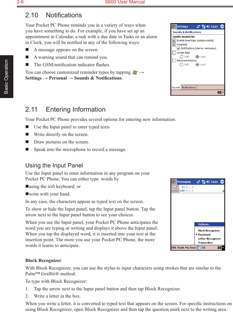 2-6  S600 User Manual Basic Operation2.10  NotiﬁcationsYour Pocket PC Phone reminds you in a variety of ways when you have something to do. For example, if you have set up an appointment in Calendar, a task with a due date in Tasks or an alarm in Clock, you will be notiﬁed in any of the following ways:  A message appears on the screen.  A warning sound that can remind you.  The GSM/notiﬁcation indicator ﬂashes.You can choose customized reminder types by tapping   → Settings → Personal → Sounds &amp; Notiﬁcations.2.11  Entering InformationYour Pocket PC Phone provides several options for entering new information:  Use the Input panel to enter typed texts  Write directly on the screen.  Draw pictures on the screen.  Speak into the microphone to record a message.Using the Input PanelUse the Input panel to enter information in any program on your Pocket PC Phone. You can either type  words byusing the soft keyboard; or write with your hand. In any case, the characters appear as typed text on the screen.To show or hide the Input panel, tap the Input panel button. Tap the arrow next to the Input panel button to see your choices.When you use the Input panel, your Pocket PC Phone anticipates the word you are typing or writing and displays it above the Input panel. When you tap the displayed word, it is inserted into your text at the insertion point. The more you use your Pocket PC Phone, the more words it learns to anticipate.Block RecognizerWith Block Recognizer, you can use the stylus to input characters using strokes that are similar to the Palm™ Grafﬁti® method.To type with Block Recognizer:1.  Tap the arrow next to the Input panel button and then tap Block Recognizer.2.  Write a letter in the box.When you write a letter, it is converted to typed text that appears on the screen. For speciﬁc instructions on using Block Recognizer, open Block Recognizer and then tap the question mark next to the writing area.