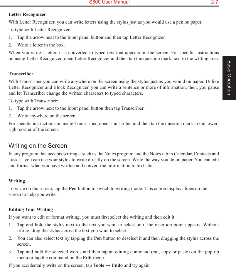   S600 User Manual  2-7Basic OperationLetter RecognizerWith Letter Recognizer, you can write letters using the stylus just as you would use a pen on paper.To type with Letter Recognizer:1.  Tap the arrow next to the Input panel button and then tap Letter Recognizer.2.  Write a letter in the box.When you write a letter, it is converted to typed text that appears on the screen. For speciﬁc instructions on using Letter Recognizer, open Letter Recognizer and then tap the question mark next to the writing area.TranscriberWith Transcriber you can write anywhere on the screen using the stylus just as you would on paper. Unlike Letter Recognizer and Block Recognizer, you can write a sentence or more of information; then, you pause and let Transcriber change the written characters to typed characters.To type with Transcriber:1.  Tap the arrow next to the Input panel button then tap Transcriber.2.  Write anywhere on the screen.For speciﬁc instructions on using Transcriber, open Transcriber and then tap the question mark in the lower-right corner of the screen.Writing on the ScreenIn any program that accepts writing—such as the Notes program and the Notes tab in Calendar, Contacts and Tasks—you can use your stylus to write directly on the screen. Write the way you do on paper. You can edit and format what you have written and convert the information to text later.WritingTo write on the screen, tap the Pen button to switch to writing mode. This action displays lines on the screen to help you write.Editing Your WritingIf you want to edit or format writing, you must ﬁrst select the writing and then edit it.1.  Tap and hold the stylus next to the text you want to select until the insertion point appears. Without lifting, drag the stylus across the text you want to select.2.  You can also select text by tapping the Pen button to deselect it and then dragging the stylus across the screen.3.  Tap and hold the selected words and then tap an editing command (cut, copy or paste) on the pop-up menu or tap the command on the Edit menu.If you accidentally write on the screen, tap Tools → Undo and try again.