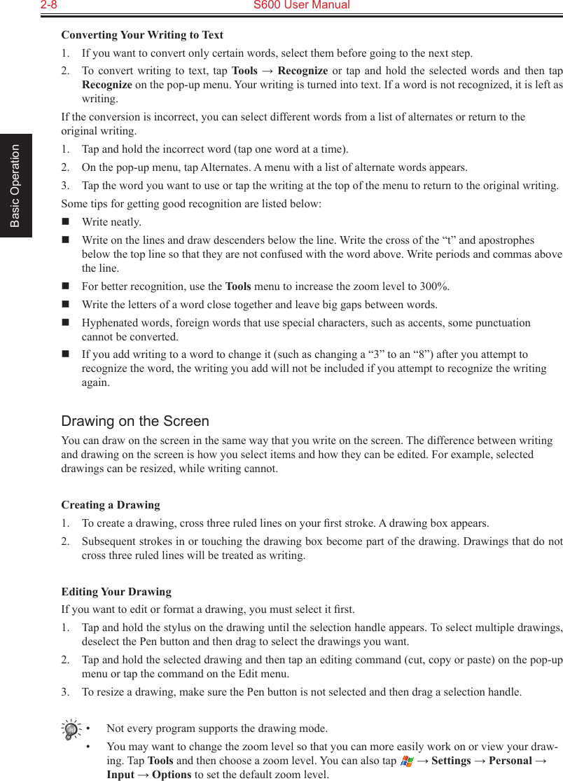 2-8  S600 User Manual Basic OperationConverting Your Writing to Text1.  If you want to convert only certain words, select them before going to the next step.2.  To convert writing  to  text,  tap Tools → Recognize or tap and  hold  the  selected words and then tap Recognize on the pop-up menu. Your writing is turned into text. If a word is not recognized, it is left as writing.If the conversion is incorrect, you can select different words from a list of alternates or return to the original writing.1.  Tap and hold the incorrect word (tap one word at a time).2.  On the pop-up menu, tap Alternates. A menu with a list of alternate words appears.3.  Tap the word you want to use or tap the writing at the top of the menu to return to the original writing.Some tips for getting good recognition are listed below:  Write neatly.  Write on the lines and draw descenders below the line. Write the cross of the “t” and apostrophes below the top line so that they are not confused with the word above. Write periods and commas above the line.  For better recognition, use the Tools menu to increase the zoom level to 300%.  Write the letters of a word close together and leave big gaps between words.  Hyphenated words, foreign words that use special characters, such as accents, some punctuation cannot be converted.  If you add writing to a word to change it (such as changing a “3” to an “8”) after you attempt to recognize the word, the writing you add will not be included if you attempt to recognize the writing again.Drawing on the ScreenYou can draw on the screen in the same way that you write on the screen. The difference between writing and drawing on the screen is how you select items and how they can be edited. For example, selected drawings can be resized, while writing cannot.Creating a Drawing1.  To create a drawing, cross three ruled lines on your ﬁrst stroke. A drawing box appears.2.  Subsequent strokes in or touching the drawing box become part of the drawing. Drawings that do not cross three ruled lines will be treated as writing.Editing Your DrawingIf you want to edit or format a drawing, you must select it ﬁrst.1.  Tap and hold the stylus on the drawing until the selection handle appears. To select multiple drawings, deselect the Pen button and then drag to select the drawings you want.2.  Tap and hold the selected drawing and then tap an editing command (cut, copy or paste) on the pop-up menu or tap the command on the Edit menu.3.  To resize a drawing, make sure the Pen button is not selected and then drag a selection handle.•  Not every program supports the drawing mode.•  You may want to change the zoom level so that you can more easily work on or view your draw-ing. Tap Tools and then choose a zoom level. You can also tap   → Settings → Personal → Input → Options to set the default zoom level.