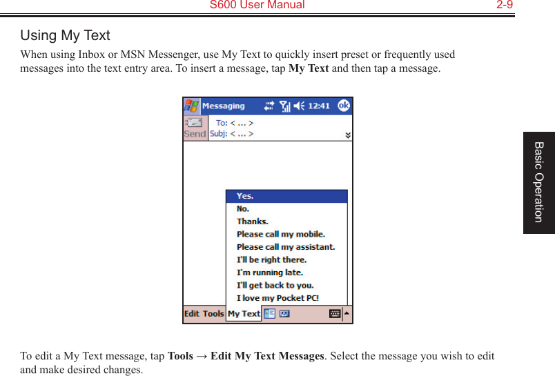   S600 User Manual  2-9Basic OperationUsing My TextWhen using Inbox or MSN Messenger, use My Text to quickly insert preset or frequently used messages into the text entry area. To insert a message, tap My Text and then tap a message.To edit a My Text message, tap Tools → Edit My Text Messages. Select the message you wish to edit and make desired changes.