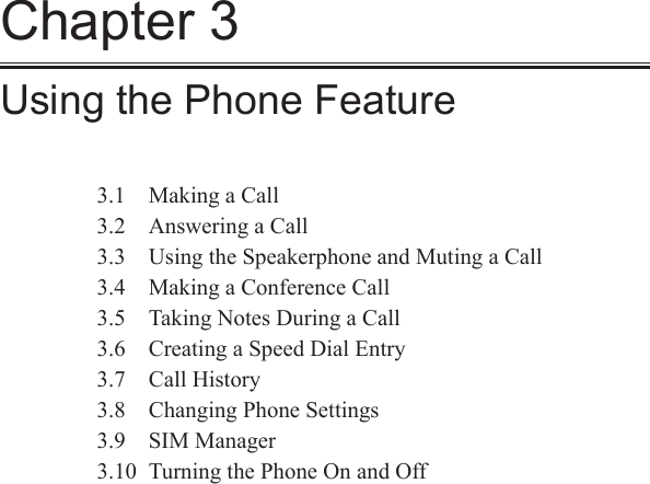 Chapter 3Using the Phone Feature3.1  Making a Call3.2  Answering a Call3.3  Using the Speakerphone and Muting a Call3.4  Making a Conference Call3.5  Taking Notes During a Call3.6  Creating a Speed Dial Entry3.7  Call History3.8  Changing Phone Settings3.9  SIM Manager3.10  Turning the Phone On and Off