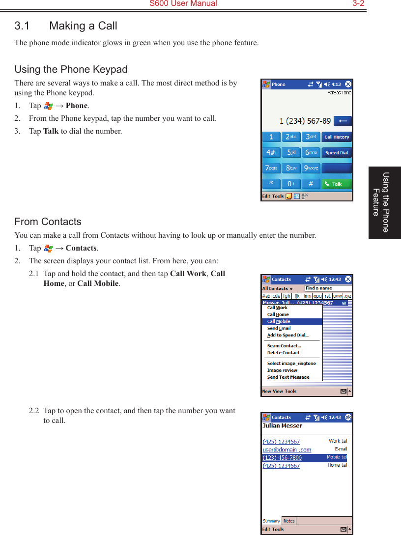   S600 User Manual  3-2Using the Phone Feature3.1  Making a CallThe phone mode indicator glows in green when you use the phone feature.Using the Phone KeypadThere are several ways to make a call. The most direct method is by using the Phone keypad.1.  Tap   → Phone.2.  From the Phone keypad, tap the number you want to call.3.  Tap Talk to dial the number.From ContactsYou can make a call from Contacts without having to look up or manually enter the number.1.  Tap   → Contacts.2.  The screen displays your contact list. From here, you can:2.1  Tap and hold the contact, and then tap Call Work, Call Home, or Call Mobile.2.2  Tap to open the contact, and then tap the number you want to call.