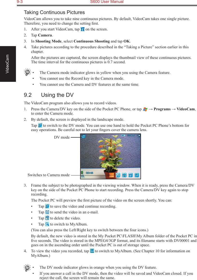 9-3  S600 User Manual VideoCamTaking Continuous PicturesVideoCam allows you to take nine continuous pictures. By default, VideoCam takes one single picture. Therefore, you need to change the setting ﬁrst.1.  After you start VideoCam, tap   on the screen.2.  Tap Camera.3.  In Shooting Mode, select Continuous Shooting and tap OK.4.  Take pictures according to the procedure described in the “Taking a Picture” section earlier in this chapter.  After the pictures are captured, the screen displays the thumbnail view of these continuous pictures. The time interval for the continuous pictures is 0.7 second.•  The Camera mode indicator glows in yellow when you using the Camera feature.•  You cannot use the Record key in the Camera mode.•  You cannot use the Camera and DV features at the same time.9.2  Using the DVThe VideoCam program also allows you to record videos.1.  Press the Camera/DV key on the side of the Pocket PC Phone, or tap   → Programs → VideoCam, to enter the Camera mode.2.  By default, the screen is displayed in the landscape mode.  Tap   to switch to the DV mode. You can use one hand to hold the Pocket PC Phone’s bottom for easy operations. Be careful not to let your ﬁngers cover the camera lens.3.  Frame the subject to be photographed in the viewing window. When it is ready, press the Camera/DV key on the side of the Pocket PC Phone to start recording. Press the Camera/DV key again to stop recording.  The Pocket PC will preview the ﬁrst picture of the video on the screen shortly. You can:•  Tap   to save the video and continue recording.•  Tap   to send the video in an e-mail.•  Tap   to delete the video.•  Tap   to switch to MyAlbum.  (You can also press the Left/Right key to switch between the four icons.)  By default, the new video is stored in the My Pocket PC\FLASH\My Album folder of the Pocket PC in ﬁve seconds. The video is stored in the MPEG4/3GP format, and its ﬁlename starts with DV00001 and goes on in the ascending order until the Pocket PC is out of storage space.4.  To view the video you recorded, tap   to switch to MyAlbum. (See Chapter 10 for information on MyAlbum.)•  The DV mode indicator glows in orange when you using the DV feature.•  If you answer a call in the DV mode, then the video will be saved and VideoCam closed. If you reject the call, the screen will remain the same.DV modeSwitches to Camera mode